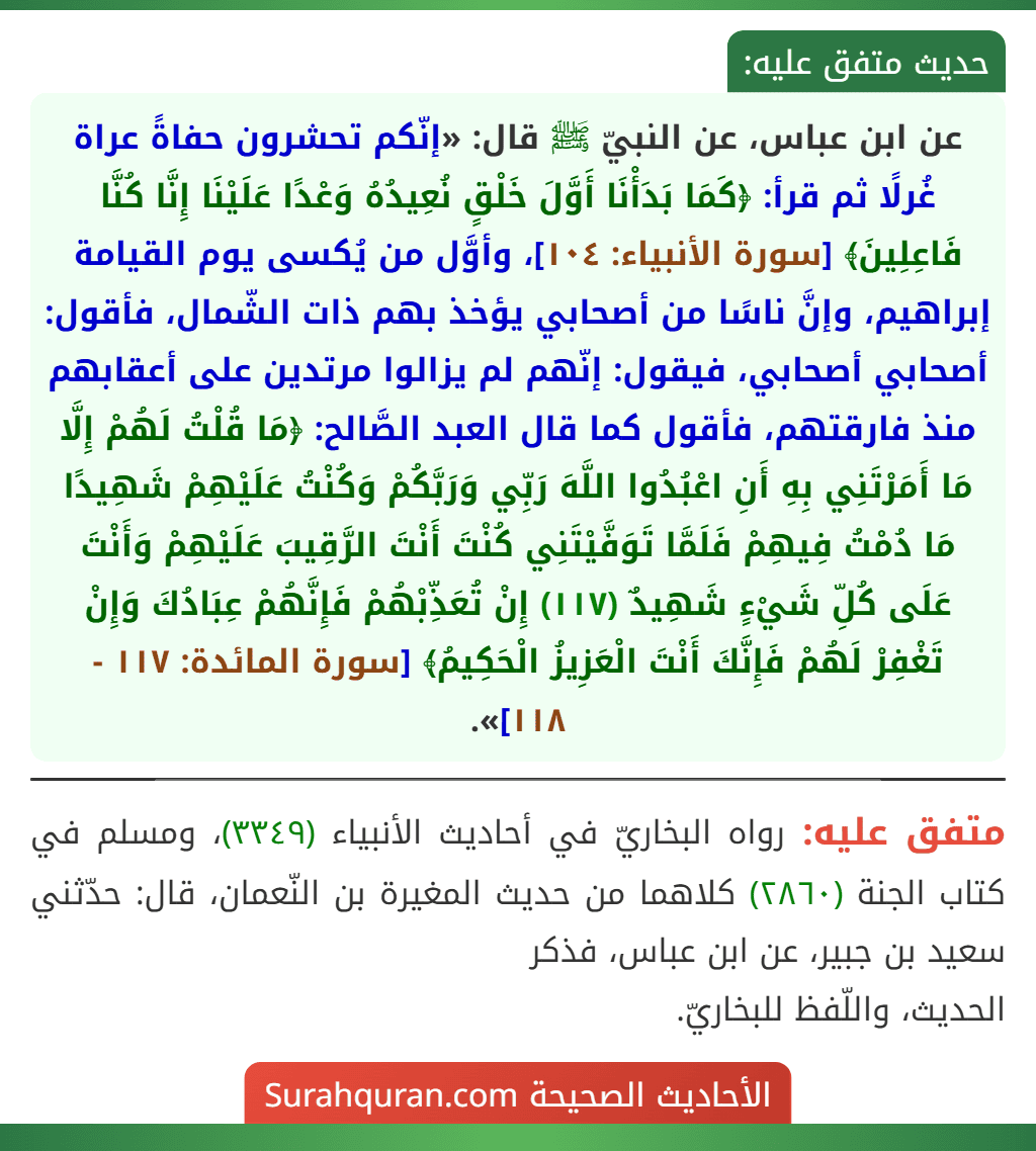 عن ابن عباس، عن النبيّ ﷺ قال: «إنّكم تحشرون حفاةً عراة غُرلًا ثم قرأ: ﴿كَمَا بَدَأْنَا أَوَّلَ خَلْقٍ نُعِيدُهُ وَعْدًا عَلَيْنَا إِنَّا كُنَّا فَاعِلِينَ﴾ [سورة الأنبياء: ١٠٤]، وأوَّل من يُكسى يوم القيامة إبراهيم، وإنَّ ناسًا من أصحابي يؤخذ بهم ذات الشّمال، فأقول: أصحابي أصحابي، فيقول: إنّهم لم يزالوا مرتدين على أعقابهم منذ فارقتهم، فأقول كما قال العبد الصَّالح: ﴿مَا قُلْتُ لَهُمْ إِلَّا مَا أَمَرْتَنِي بِهِ أَنِ اعْبُدُوا اللَّهَ رَبِّي وَرَبَّكُمْ وَكُنْتُ عَلَيْهِمْ شَهِيدًا مَا دُمْتُ فِيهِمْ فَلَمَّا تَوَفَّيْتَنِي كُنْتَ أَنْتَ الرَّقِيبَ عَلَيْهِمْ وَأَنْتَ عَلَى كُلِّ شَيْءٍ شَهِيدٌ (١١٧) إِنْ تُعَذِّبْهُمْ فَإِنَّهُمْ عِبَادُكَ وَإِنْ تَغْفِرْ لَهُمْ فَإِنَّكَ أَنْتَ الْعَزِيزُ الْحَكِيمُ﴾ [سورة المائدة: ١١٧ - ١١٨]».