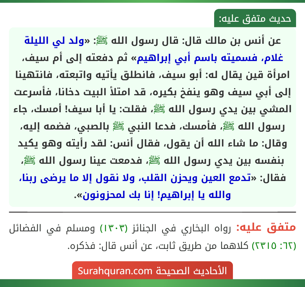عن أنس بن مالك قال: قال رسول الله ﷺ: «ولد لي الليلة غلام، فسميته باسم أبي إبراهيم» ثم دفعته إلى أم سيف، امرأة قين يقال له: أبو سيف، فانطلق يأتيه واتبعته، فانتهينا إلى أبي سيف وهو ينفخ بكيره، قد امتلأ البيت دخانا، فأسرعت المشي بين يدي رسول الله ﷺ، فقلت: يا أبا سيف! أمسك، جاء رسول الله ﷺ، فأمسك، فدعا النبي ﷺ بالصبي، فضمه إليه، وقال: ما شاء الله أن يقول، فقال أنس: لقد رأيته وهو يكيد بنفسه بين يدي رسول الله ﷺ، فدمعت عينا رسول الله ﷺ، فقال: «تدمع العين ويحزن القلب، ولا نقول إلا ما يرضى ربنا، والله يا إبراهيم! إنا بك لمحزونون».