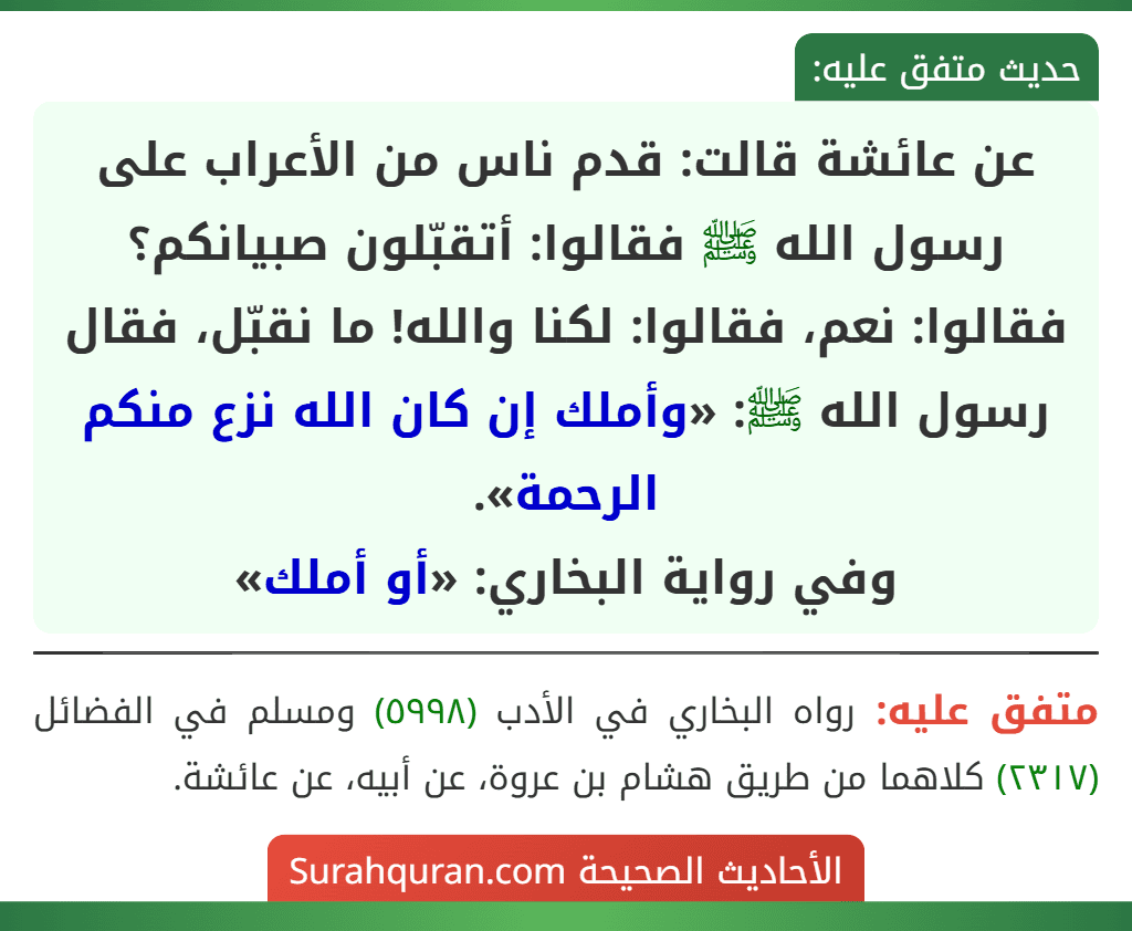 عن عائشة قالت: قدم ناس من الأعراب على رسول الله ﷺ فقالوا: أتقبّلون صبيانكم؟ فقالوا: نعم، فقالوا: لكنا والله! ما نقبّل، فقال رسول الله ﷺ: «وأملك إن كان الله نزع منكم الرحمة».
وفي رواية البخاري: «أو أملك»