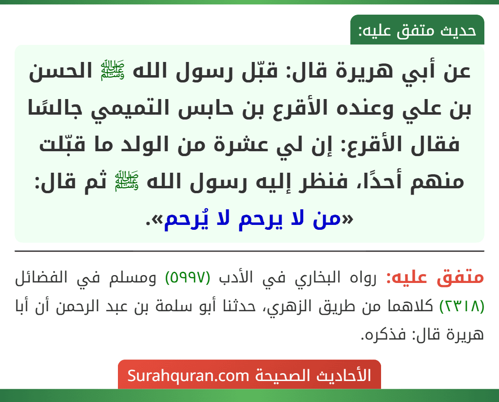 عن أبي هريرة قال: قبّل رسول الله ﷺ الحسن بن علي وعنده الأقرع بن حابس التميمي جالسًا فقال الأقرع: إن لي عشرة من الولد ما قبّلت منهم أحدًا، فنظر إليه رسول الله ﷺ ثم قال: «من لا يرحم لا يُرحم».