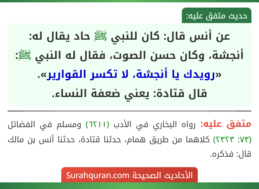 عن أنس قال: كان للنبي ﷺ حاد يقال له: أنجشة، وكان حسن الصوت، فقال له النبي ﷺ: «رويدك يا أنجشة، لا تكسر القوارير».
قال قتادة: يعني ضعفة النساء.