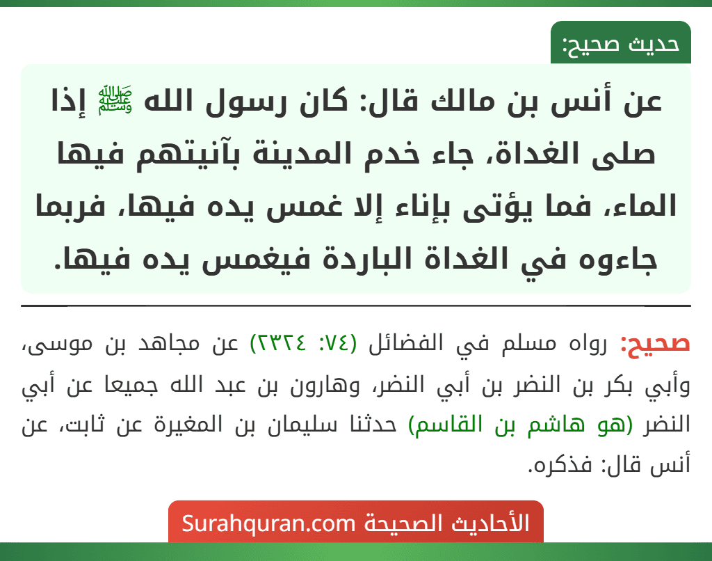 عن أنس بن مالك قال: كان رسول الله ﷺ إذا صلى الغداة، جاء خدم المدينة بآنيتهم فيها الماء، فما يؤتى بإناء إلا غمس يده فيها، فربما جاءوه في الغداة الباردة فيغمس يده فيها.