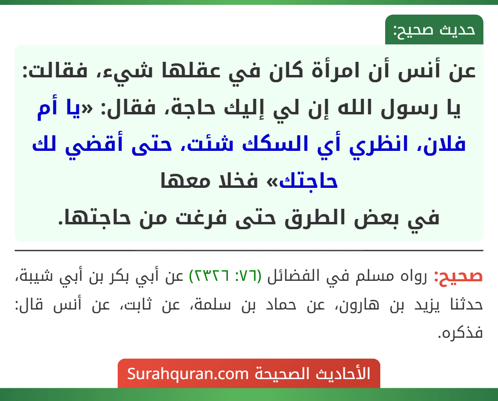 عن أنس أن امرأة كان في عقلها شيء، فقالت: يا رسول الله إن لي إليك حاجة، فقال: «يا أم فلان، انظري أي السكك شئت، حتى أقضي لك حاجتك» فخلا معها
في بعض الطرق حتى فرغت من حاجتها.