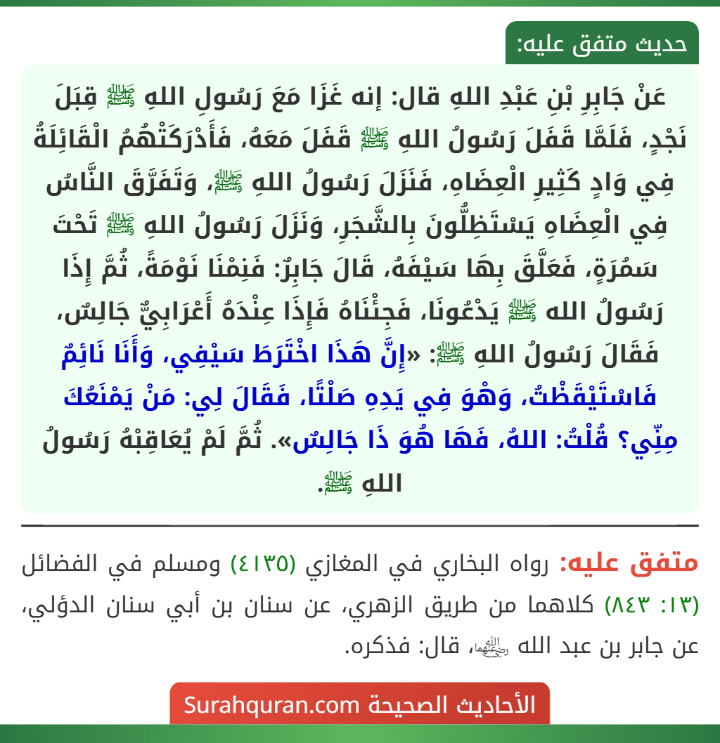 عَنْ جَابِرِ بْنِ عَبْدِ اللهِ قال: إنه غَزَا مَعَ رَسُولِ اللهِ ﷺ قِبَلَ نَجْدٍ، فَلَمَّا قَفَلَ رَسُولُ اللهِ ﷺ قَفَلَ مَعَهُ، فَأَدْرَكَتْهُمُ الْقَائِلَةُ فِي وَادٍ كَثِيرِ الْعِضَاهِ، فَنَزَلَ رَسُولُ اللهِ ﷺ، وَتَفَرَّقَ النَّاسُ فِي الْعِضَاهِ يَسْتَظِلُّونَ بِالشَّجَرِ، وَنَزَلَ رَسُولُ اللهِ ﷺ تَحْتَ سَمُرَةٍ، فَعَلَّقَ بِهَا سَيْفَهُ، قَالَ جَابِرٌ: فَنِمْنَا نَوْمَةً، ثُمَّ إِذَا رَسُولُ الله ﷺ يَدْعُونَا، فَجِئْنَاهُ فَإِذَا عِنْدَهُ أَعْرَابِيٌّ جَالِسٌ، فَقَالَ رَسُولُ اللهِ ﷺ: «إِنَّ هَذَا اخْتَرَطَ سَيْفِي، وَأَنَا نَائِمٌ فَاسْتَيْقَظْتُ، وَهْوَ فِي يَدِهِ صَلْتًا، فَقَالَ لِي: مَنْ يَمْنَعُكَ مِنِّي؟ قُلْتُ: اللهُ، فَهَا هُوَ ذَا جَالِسٌ». ثُمَّ لَمْ يُعَاقِبْهُ رَسُولُ اللهِ ﷺ.