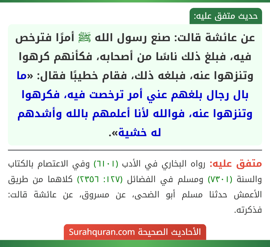 عن عائشة قالت: صنع رسول الله ﷺ أمرًا فترخص فيه، فبلغ ذلك ناسًا من أصحابه، فكأنهم كرهوا وتنزهوا عنه، فبلغه ذلك، فقام خطيبًا فقال: «ما بال رجال بلغهم عني أمر ترخصت فيه، فكرهوا وتنزهوا عنه، فوالله لأنا أعلمهم بالله وأشدهم له خشية».