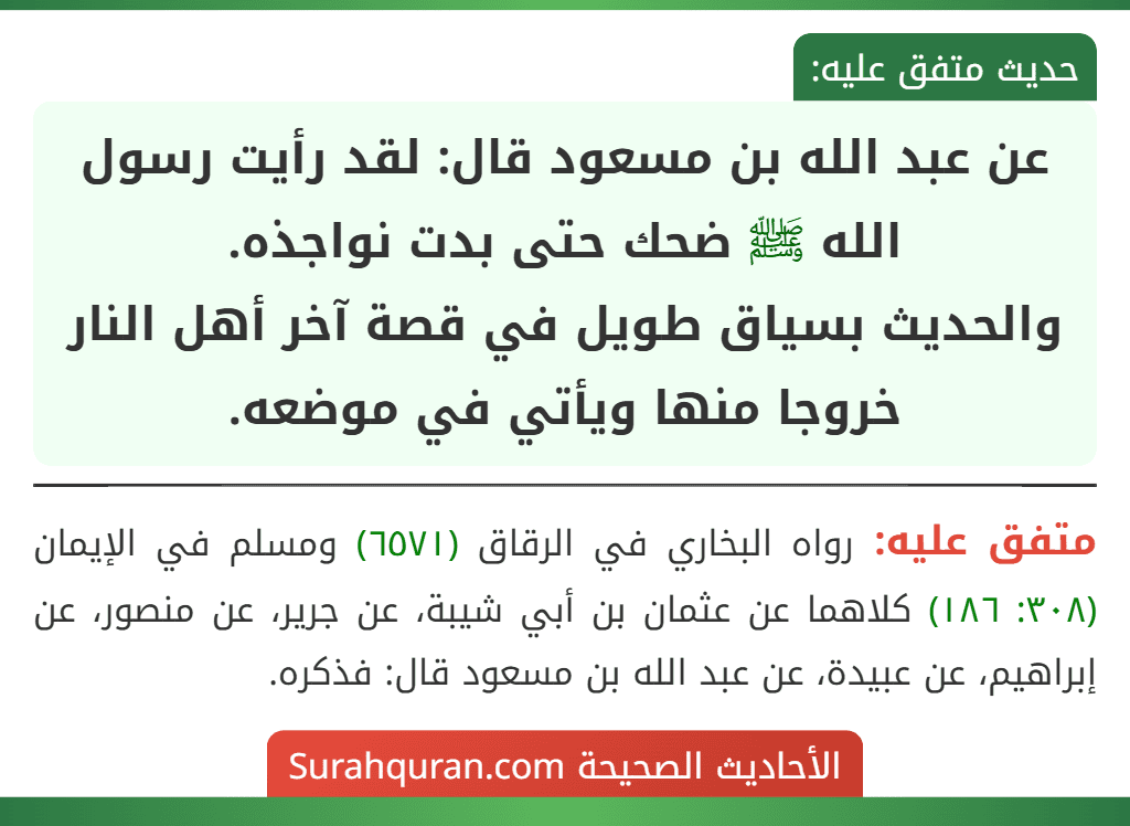 عن عبد الله بن مسعود قال: لقد رأيت رسول الله ﷺ ضحك حتى بدت نواجذه.
والحديث بسياق طويل في قصة آخر أهل النار خروجا منها ويأتي في موضعه.