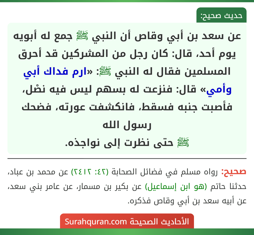 عن سعد بن أبي وقاص أن النبي ﷺ جمع له أبويه يوم أحد، قال: كان رجل من المشركين قد أحرق المسلمين فقال له النبي ﷺ: «ارم فداك أبي وأمي» قال: فنزعت له بسهم ليس فيه نصْل، فأصبت جنبه فسقط، فانكشفت عورته، فضحك رسول الله
ﷺ حتى نظرت إلى نواجذه.