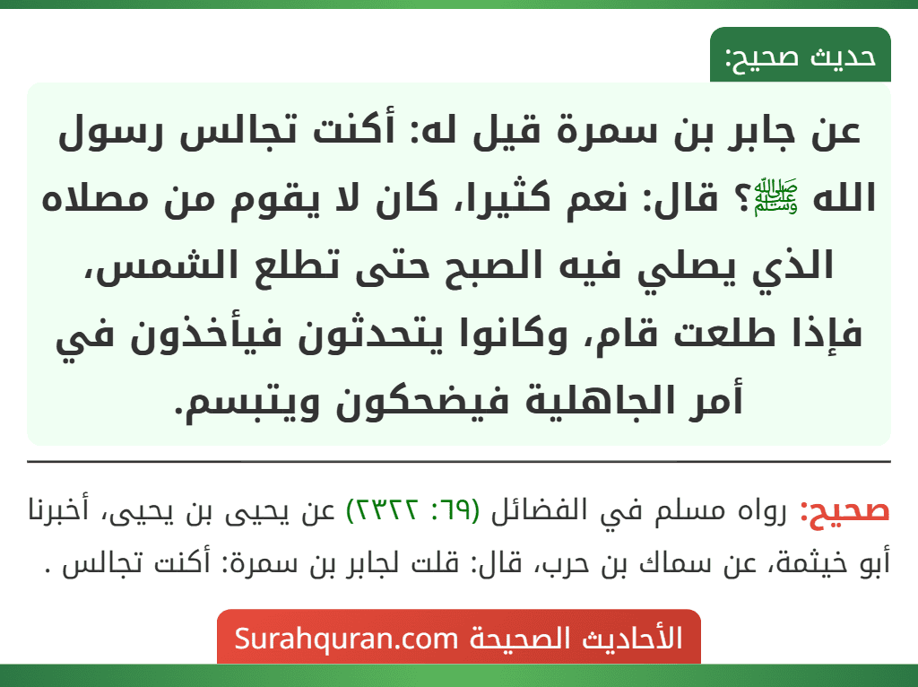 عن جابر بن سمرة قيل له: أكنت تجالس رسول الله ﷺ؟ قال: نعم كثيرا، كان لا يقوم من مصلاه الذي يصلي فيه الصبح حتى تطلع الشمس، فإذا طلعت قام، وكانوا يتحدثون فيأخذون في أمر الجاهلية فيضحكون ويتبسم.
