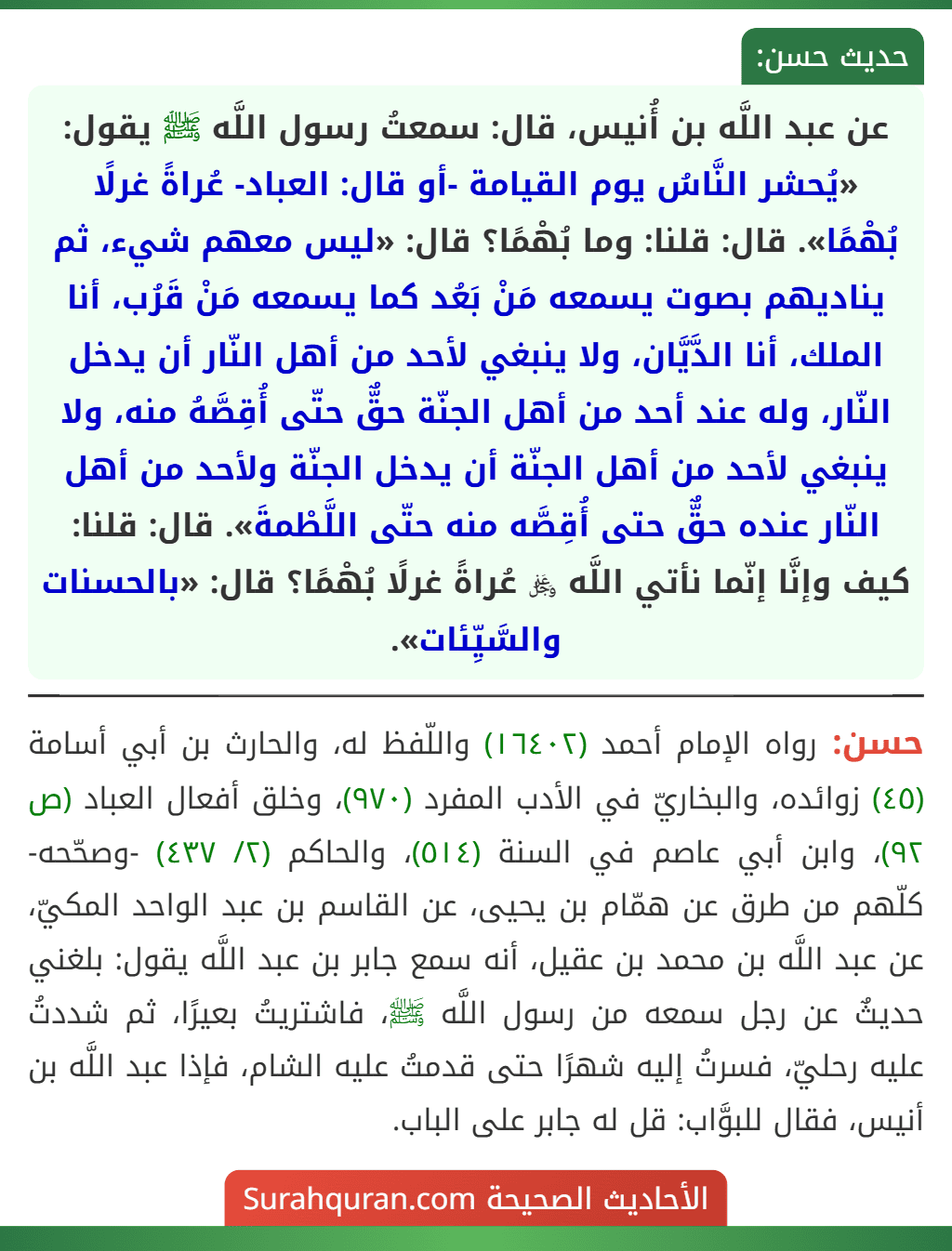عن عبد اللَّه بن أُنيس، قال: سمعتُ رسول اللَّه ﷺ يقول: «يُحشر النَّاسُ يوم القيامة -أو قال: العباد- عُراةً غرلًا بُهْمًا». قال: قلنا: وما بُهْمًا؟ قال: «ليس معهم شيء، ثم يناديهم بصوت يسمعه مَنْ بَعُد كما يسمعه مَنْ قَرُب، أنا الملك، أنا الدَّيَّان، ولا ينبغي لأحد من أهل النّار أن يدخل النّار، وله عند أحد من أهل الجنّة حقٌّ حتّى أُقِصَّهُ منه، ولا ينبغي لأحد من أهل الجنّة أن يدخل الجنّة ولأحد من أهل النّار عنده حقٌّ حتى أُقِصَّه منه حتّى اللَّطْمةَ». قال: قلنا: كيف وإنَّا إنّما نأتي اللَّه ﷿ عُراةً غرلًا بُهْمًا؟ قال: «بالحسنات والسَّيِّئات».