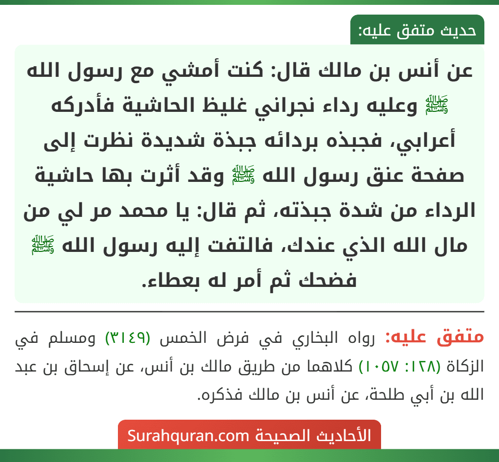 عن أنس بن مالك قال: كنت أمشي مع رسول الله ﷺ وعليه رداء نجراني غليظ الحاشية فأدركه أعرابي، فجبذه بردائه جبذة شديدة نظرت إلى صفحة عنق رسول الله ﷺ وقد أثرت بها حاشية الرداء من شدة جبذته، ثم قال: يا محمد مر لي من مال الله الذي عندك، فالتفت إليه رسول الله ﷺ فضحك ثم أمر له بعطاء. عن أنس بن مالك قال: كنت أمشي مع رسول الله ﷺ وعليه رداء نجراني غليظ الحاشية فأدركه أعرابي، فجبذه بردائه جبذة شديدة نظرت إلى صفحة عنق رسول الله ﷺ وقد أثرت بها حاشية الرداء من شدة جبذته، ثم قال: يا محمد مر لي من مال الله الذي عندك، فالتفت إليه رسول الله ﷺ فضحك ثم أمر له بعطاء.