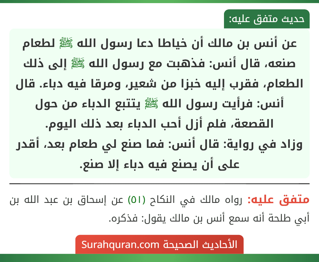عن أنس بن مالك أن خياطا دعا رسول الله ﷺ لطعام صنعه، قال أنس: فذهبت مع رسول الله ﷺ إلى ذلك الطعام، فقرب إليه خبزا من شعير، ومرقا فيه دباء. قال أنس: فرأيت رسول الله ﷺ يتتبع الدباء من حول القصعة، فلم أزل أحب الدباء بعد ذلك اليوم.
وزاد في رواية: قال أنس: فما صنع لي طعام بعد، أقدر على أن يصنع فيه دباء إلا صنع. عن أنس بن مالك أن خياطا دعا رسول الله ﷺ لطعام صنعه، قال أنس: فذهبت مع رسول الله ﷺ إلى ذلك الطعام، فقرب إليه خبزا من شعير، ومرقا فيه دباء. قال أنس: فرأيت رسول الله ﷺ يتتبع الدباء من حول القصعة، فلم أزل أحب الدباء بعد ذلك اليوم.
وزاد في رواية: قال أنس: فما صنع لي طعام بعد، أقدر على أن يصنع فيه دباء إلا صنع.