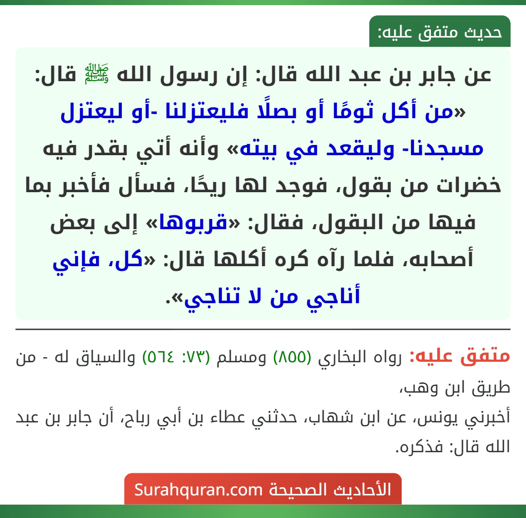 عن جابر بن عبد الله قال: إن رسول الله ﷺ قال: «من أكل ثومًا أو بصلًا فليعتزلنا -أو ليعتزل مسجدنا- وليقعد في بيته» وأنه أتي بقدر فيه خضرات من بقول، فوجد لها ريحًا، فسأل فأخبر بما فيها من البقول، فقال: «قربوها» إلى بعض أصحابه، فلما رآه كره أكلها قال: «كل، فإني أناجي من لا تناجي».