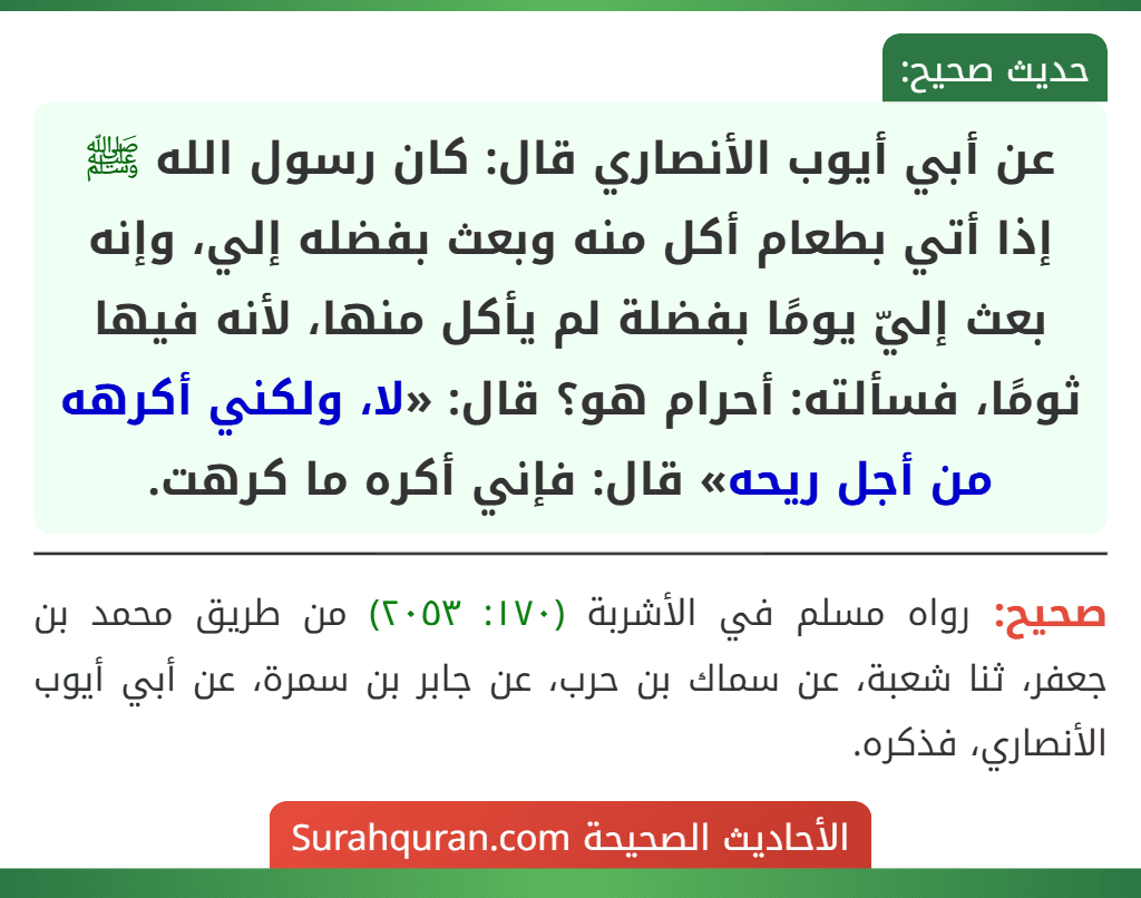 عن أبي أيوب الأنصاري قال: كان رسول الله ﷺ إذا أتي بطعام أكل منه وبعث بفضله إلي، وإنه بعث إليّ يومًا بفضلة لم يأكل منها، لأنه فيها ثومًا، فسألته: أحرام هو؟ قال: «لا، ولكني أكرهه من أجل ريحه» قال: فإني أكره ما كرهت. عن أبي أيوب الأنصاري قال: كان رسول الله ﷺ إذا أتي بطعام أكل منه وبعث بفضله إلي، وإنه بعث إليّ يومًا بفضلة لم يأكل منها، لأنه فيها ثومًا، فسألته: أحرام هو؟ قال: «لا، ولكني أكرهه من أجل ريحه» قال: فإني أكره ما كرهت.