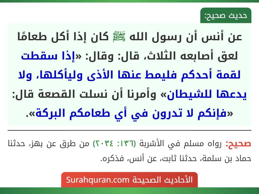 عن أنس أن رسول الله ﷺ كان إذا أكل طعامًا لعق أصابعه الثلاث، قال: وقال: «إذا سقطت لقمة أحدكم فليمط عنها الأذى وليأكلها، ولا يدعها للشيطان» وأمرنا أن نسلت القصعة قال: «فإنكم لا تدرون في أي طعامكم البركة».