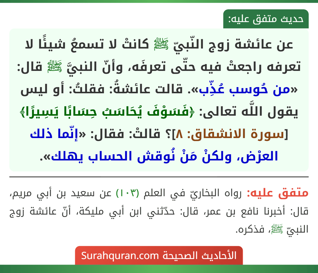 عن عائشة زوج النّبيّ ﷺ كانتْ لا تسمعُ شيئًا لا تعرفه راجعتْ فيه حتّى تعرفَه، وأنّ النبيَّ ﷺ قال: «من حُوسب عُذِّب». قالت عائشةُ: فقلتُ: أو ليس يقول اللَّه تعالى: ﴿فَسَوْفَ يُحَاسَبُ حِسَابًا يَسِيرًا﴾ [سورة الانشقاق: ٨]؟ قالتْ: فقال: «إنّما ذلك العرْض، ولكنْ مَنْ نُوقش الحساب يهلك».