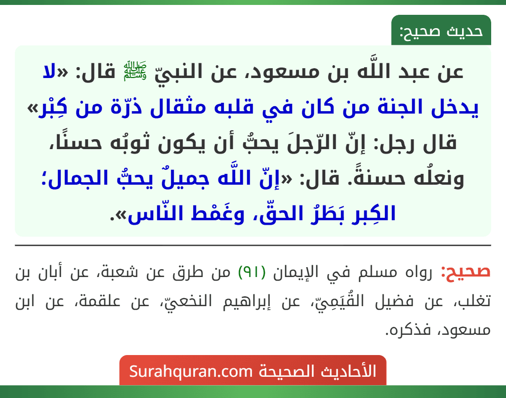 عن عبد اللَّه بن مسعود، عن النبيّ ﷺ قال: «لا يدخل الجنة من كان في قلبه مثقال ذرّة من كِبْر» قال رجل: إنّ الرّجلَ يحبُّ أن يكون ثوبُه حسنًا، ونعلُه حسنةً. قال: «إنّ اللَّه جميلٌ يحبُّ الجمال؛ الكِبر بَطَرُ الحقّ، وغَمْط النّاس».