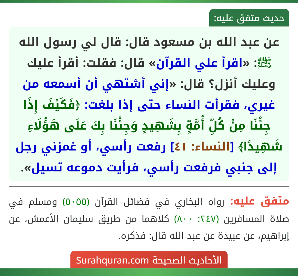 عن عبد الله بن مسعود قال: قال لي رسول الله ﷺ: «اقرأ علي القرآن» قال: فقلت: أقرأ عليك وعليك أنزل؟ قال: «إني أشتهي أن أسمعه من غيري، فقرأت النساء حتى إذا بلغت: ﴿فَكَيْفَ إِذَا جِئْنَا مِنْ كُلِّ أُمَّةٍ بِشَهِيدٍ وَجِئْنَا بِكَ عَلَى هَؤُلَاءِ شَهِيدًا﴾ [النساء: ٤١] رفعت رأسي، أو غمزني رجل إلى جنبي فرفعت رأسي، فرأيت دموعه تسيل».
