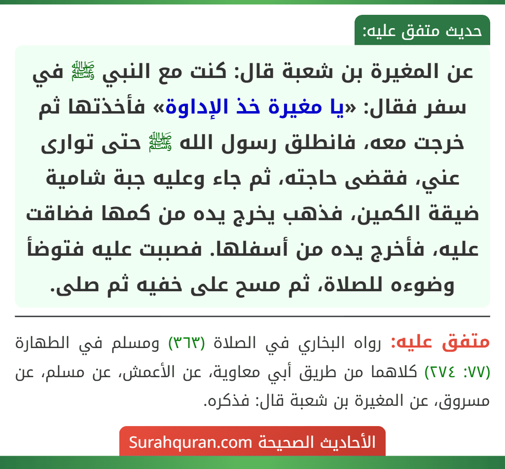 عن المغيرة بن شعبة قال: كنت مع النبي ﷺ في سفر فقال: «يا مغيرة خذ الإداوة» فأخذتها ثم خرجت معه، فانطلق رسول الله ﷺ حتى توارى عني، فقضى حاجته، ثم جاء وعليه جبة شامية ضيقة الكمين، فذهب يخرج يده من كمها فضاقت عليه، فأخرج يده من أسفلها. فصببت عليه فتوضأ وضوءه للصلاة، ثم مسح على خفيه ثم صلى. عن المغيرة بن شعبة قال: كنت مع النبي ﷺ في سفر فقال: «يا مغيرة خذ الإداوة» فأخذتها ثم خرجت معه، فانطلق رسول الله ﷺ حتى توارى عني، فقضى حاجته، ثم جاء وعليه جبة شامية ضيقة الكمين، فذهب يخرج يده من كمها فضاقت عليه، فأخرج يده من أسفلها. فصببت عليه فتوضأ وضوءه للصلاة، ثم مسح على خفيه ثم صلى.