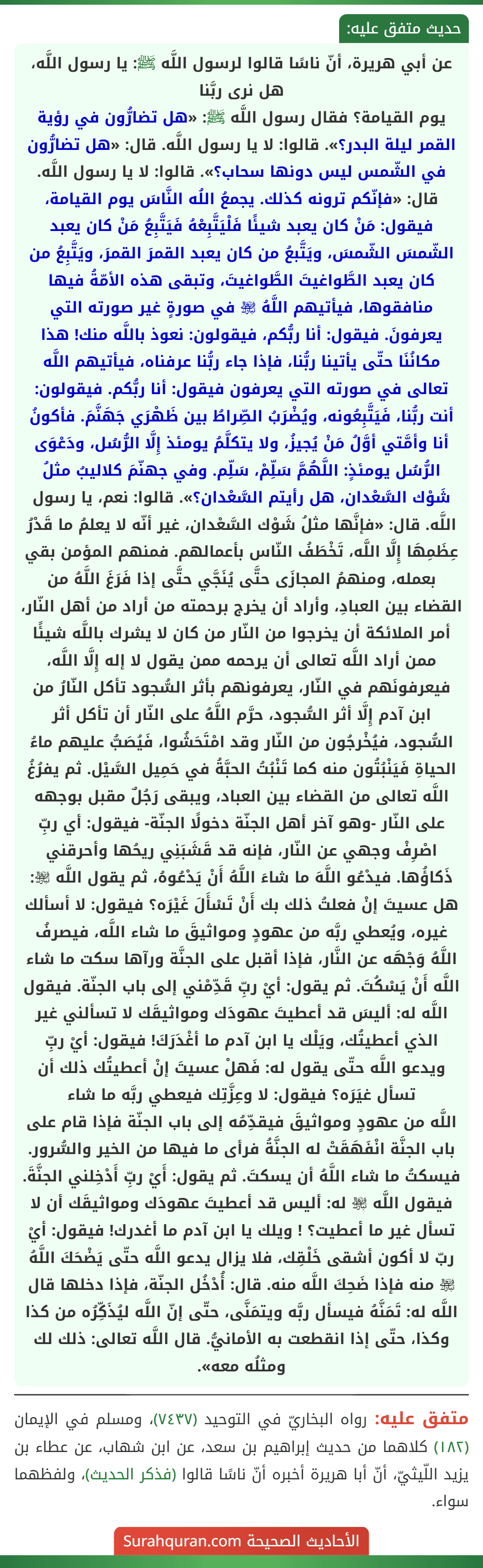 عن أبي هريرة، أنّ ناسًا قالوا لرسول اللَّه ﷺ: يا رسول اللَّه، هل نرى ربَّنا
يوم القيامة؟ فقال رسول اللَّه ﷺ: «هل تضارُّون في رؤية القمر ليلة البدر؟». قالوا: لا يا رسول اللَّه. قال: «هل تضارُّون في الشّمس ليس دونها سحاب؟». قالوا: لا يا رسول اللَّه. قال: «فإنّكم ترونه كذلك. يجمعُ اللُه النَّاسَ يوم القيامة، فيقول: مَنْ كان يعبد شيئًا فَلْيَتَّبِعْهُ فَيَتَّبِعُ مَنْ كان يعبد الشّمسَ الشّمسَ، ويَتَّبعُ من كان يعبد القمرَ القمرَ، ويَتَّبِعُ من كان يعبد الطَّواغيتَ الطَّواغيتَ، وتبقى هذه الأمّةُ فيها منافقوها، فيأتيهم اللَّهُ ﵎ في صورةٍ غير صورته التي يعرفونَ. فيقول: أنا ربُّكم، فيقولون: نعوذ باللَّه منك! هذا مكانُنَا حتّى يأتينا ربُّنا، فإذا جاء ربُّنا عرفناه، فيأتيهم اللَّه تعالى في صورته التي يعرفون فيقول: أنا ربُّكم. فيقولون: أنت ربُّنا، فَيَتَّبِعُونه، ويُضْرَبُ الصِّراطُ بين ظَهْرَي جَهَنَّمَ. فأكونُ أنا وأمَّتي أوَّلُ مَنْ يُجيزُ، ولا يتكلَّمُ يومئذ إِلَّا الرُّسُل، ودَعْوَى الرُّسُل يومئذٍ: اللَّهُمَّ سَلِّمْ، سَلِّم. وفي جهنّمَ كلاليبُ مثلُ شَوْك السَّعْدان، هل رأيتم السَّعْدان؟». قالوا: نعم، يا رسول اللَّه. قال: «فإنَّها مثلُ شَوْك السَّعْدان، غير أنّه لا يعلمُ ما قَدْرُ عِظَمِهَا إِلَّا اللَّه، تَخْطَفُ النّاس بأعمالهم. فمنهم المؤمن بقي بعمله، ومنهمُ المجازَى حتَّى يُنَجَّي حتَّى إذا فَرَغَ اللَّهُ من القضاء بين العبادِ، وأراد أن يخرج برحمته من أراد من أهل النّار، أمر الملائكة أن يخرجوا من النّار من كان لا يشرك باللَّه شيئًا ممن أراد اللَّه تعالى أن يرحمه ممن يقول لا إله إِلَّا اللَّه، فيعرفونَهم في النّار، يعرفونهم بأثر السُّجود تأكل النّارُ من ابن آدم إِلَّا أثر السُّجود، حرَّم اللَّهُ على النّار أن تأكل أثر السُّجود، فيُخْرجُون من النّار وقد امْتَحَشُوا، فَيُصَبُّ عليهم ماءُ الحياةِ فَيَنْبُتُون منه كما تَنْبُتُ الحبَّةُ في حَمِيل السَّيْل. ثم يفرُغُ اللَّه تعالى من القضاء بين العباد، ويبقى رَجُلٌ مقبل بوجهه على النّار -وهو آخر أهل الجنّة دخولًا الجنّة- فيقول: أي ربِّ اصْرِفْ وجهي عن النّار، فإنه قد قَشَبَنِي ريحُها وأحرقني ذَكاؤُها. فيدْعُو اللَّهَ ما شاءَ اللَّهُ أَنْ يَدْعُوهُ، ثم يقول اللَّه ﵎: هل عسيتَ إنْ فعلتُ ذلك بك أَنْ تَسْأَلَ غَيْرَه؟ فيقول: لا أسألك غيره، ويُعطي ربَّه من عهودٍ ومواثيقَ ما شاء اللَّه، فيصرفُ اللَّهُ وَجْهَه عن النَّار، فإذا أقبل على الجنَّة ورآها سكت ما شاء اللَّه أَنْ يَسْكُتَ. ثم يقول: أيْ ربِّ قَدِّمْني إلى باب الجنّة. فيقول اللَّه له: أليسَ قد أعطيتَ عهودَك ومواثيقَك لا تسألني غير الذي أعطيتُك، ويَلْك يا ابن آدم ما أغْدَرَكَ! فيقول: أيْ ربِّ ويدعو اللَّه حتّى يقول له: فَهلْ عسيتَ إنْ أعطيتُك ذلك أن تسأل غيَرَه؟ فيقول: لا وعِزَّتِك فيعطي ربَّه ما شاء
اللَّه من عهودٍ ومواثيقَ فيقدِّمُه إلى باب الجنّة فإذا قام على باب الجنَّة انْفَهَقَتْ له الجنَّةُ فرأى ما فيها من الخير والسُّرور. فيسكتُ ما شاء اللَّهُ أن يسكتَ. ثم يقول: أَيْ ربِّ أَدْخِلني الجنَّةَ. فيقول اللَّه ﵎ له: أليس قد أعطيتَ عهودَك ومواثيقَك أن لا تسأل غير ما أعطيت؟ ! ويلك يا ابن آدم ما أغدرك! فيقول: أيْ ربّ لا أكون أشقى خَلْقِك، فلا يزال يدعو اللَّه حتّى يَضْحَكَ اللَّهُ ﵎ منه فإذا ضَحِكَ اللَّه منه. قال: أُدْخُل الجنّة، فإذا دخلها قال اللَّه له: تَمَنَّهُ فيسأل ربَّه ويتمَنَّى، حتّى إنّ اللَّه ليُذَكِّرُه من كذا وكذا، حتّى إذا انقطعت به الأمانيُّ. قال اللَّه تعالى: ذلك لك ومثلُه معه».