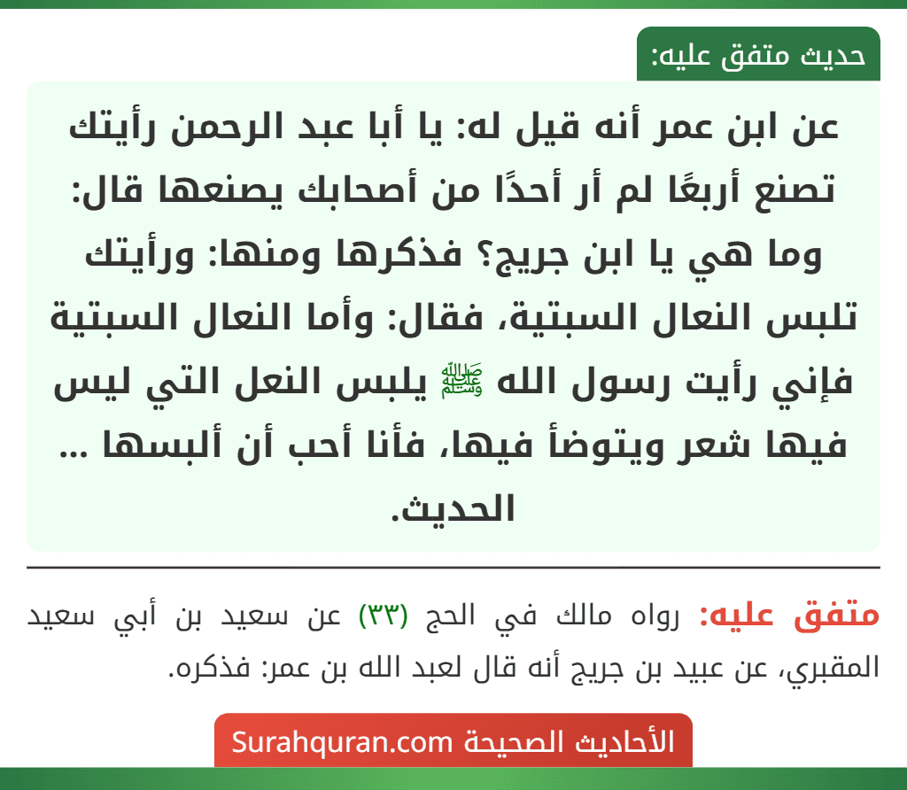 عن ابن عمر أنه قيل له: يا أبا عبد الرحمن رأيتك تصنع أربعًا لم أر أحدًا من أصحابك يصنعها قال: وما هي يا ابن جريج؟ فذكرها ومنها: ورأيتك تلبس النعال السبتية، فقال: وأما النعال السبتية فإني رأيت رسول الله ﷺ يلبس النعل التي ليس فيها شعر ويتوضأ فيها، فأنا أحب أن ألبسها ... الحديث. عن ابن عمر أنه قيل له: يا أبا عبد الرحمن رأيتك تصنع أربعًا لم أر أحدًا من أصحابك يصنعها قال: وما هي يا ابن جريج؟ فذكرها ومنها: ورأيتك تلبس النعال السبتية، فقال: وأما النعال السبتية فإني رأيت رسول الله ﷺ يلبس النعل التي ليس فيها شعر ويتوضأ فيها، فأنا أحب أن ألبسها ... الحديث.