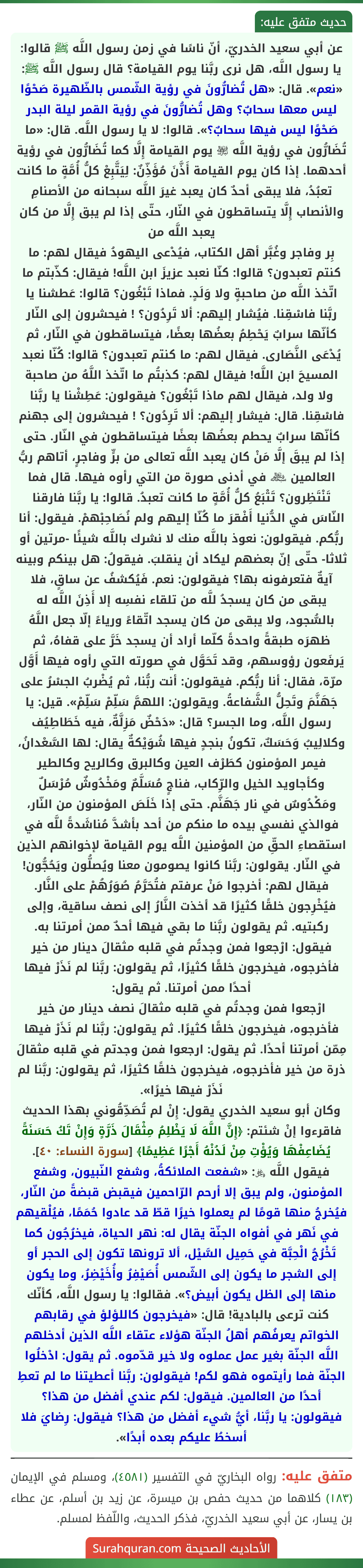 عن أبي سعيد الخدريّ، أنّ ناسًا في زمن رسول اللَّه ﷺ قالوا: يا رسول اللَّه، هل نرى ربَّنا يوم القيامة؟ قال رسول اللَّه ﷺ: «نعم». قال: «هل تُضارُّونَ في رؤية الشّمس بالظّهيرة صَحْوًا ليس معها سحابٌ؟ وهل تُضارُّونَ في رؤية القمر ليلة البدر صَحْوًا ليس فيها سحابٌ؟». قالوا: لا يا رسول اللَّه. قال: «ما تُضَارُّون في رؤية اللَّه ﵎ يوم القيامة إِلَّا كما تُضَارُّون في رؤية أحدهما. إذا كان يوم القيامة أَذَّنَ مُؤَذِّنٌ: لِيَتَّبِعْ كلُّ أُمَّةٍ ما كانت تعبُدُ، فلا يبقى أحدٌ كان يعبد غيرَ اللَّه سبحانه من الأصنامِ والأنصاب إِلَّا يتساقطون في النّار، حتّى إذا لم يبق إِلَّا من كان يعبد اللَّه من
بِر وفاجر وغُبَّر أهل الكتاب، فيُدْعى اليهودُ فيقال لهم: ما كنتم تعبدون؟ قالوا: كنّا نعبد عزيزَ ابن اللَّه! فيقال: كذّبتم ما اتّخذ اللَّه من صاحبةٍ ولا وَلَدٍ. فماذا تَبْغُون؟ قالوا: عَطشنا يا ربَّنا فاسْقِنا. فيُشار إليهم: ألا تَرِدُون؟ ! فيحشرون إلى النّار كأنّها سرابٌ يَحْطِمُ بعضُها بعضًا، فيتساقطون في النّار، ثم يُدْعَى النَّصَارى. فيقال لهم: ما كنتم تعبدون؟ قالوا: كُنّا نعبد المسيحَ ابن اللَّه! فيقال لهم: كذبتُم ما اتّخذ اللَّهُ من صاحبة ولا ولد، فيقال لهم ماذا تَبْغُون؟ فيقولون: عَطِشْنا يا ربَّنا فاسْقِنا. قال: فيشار إليهم: ألا تَرِدُون؟ ! فيحشرون إلى جهنم كأنّها سرابٌ يحطم بعضُها بعضًا فيتساقطون في النّار. حتى إذا لم يبقَ إلَّا مَنْ كان يعبد اللَّه تعالى من برٍّ وفاجرٍ، أتاهم ربُّ العالمين ﷾ في أدنى صورة من التي رأوه فيها. قال فما تَنْتَظِرون؟ تَتْبَعُ كلُّ أُمَّةٍ ما كانت تعبدُ. قالوا: يا ربَّنا فارقنا النّاسَ في الدُّنيا أَفْقرَ ما كُنّا إليهم ولم نُصَاحِبْهمْ. فيقول: أنا ربُّكم. فيقولون: نعوذ باللَّه منك لا نشرك باللَّه شيئًا -مرتين أو ثلاثا- حتّى إنّ بعضهم ليكاد أن ينقلبَ. فيقولُ: هل بينكم وبينه آيةٌ فتعرفونه بها؟ فيقولون: نعم. فَيُكشفُ عن ساقٍ، فلا يبقى من كان يسجدُ للَّه من تلقاء نفسِه إلا أَذِنَ اللَّه له بالسُّجود، ولا يبقى من كان يسجد اتّقاءً ورياءً إلّا جعل اللَّهُ ظهرَه طبقةً واحدةً كلّما أراد أن يسجد خَرَّ على قفاهُ، ثم يَرفَعون رؤوسهم، وقد تَحَوَّل في صورته التي رأوه فيها أَوَّل مرّة، فقال: أنا ربُّكم. فيقولون: أنت ربُّنا، ثم يُضْربُ الجسْرُ على جَهَنَّمَ وتَحِلُّ الشَّفاعةُ. ويقولون: اللهمَّ سَلِّمْ سَلِّمْ». قيل: يا رسول اللَّه، وما الجسر؟ قال: «دَحْضٌ مَزِلَّةٌ، فيه خَطَاطِيُف وكلالِيبُ وَحَسَكٌ، تكونُ بنجدٍ فيها شُوَيْكةٌ يقال: لها السَّعْدانُ، فيمر المؤمنون كطَرْف العين وكالبرق وكالريح وكالطير وكأجاويد الخيل والرِّكاب، فناجٍ مُسَلَّمٌ ومَخْدُوشٌ مُرْسَلٌ ومَكْدُوسٌ في نار جَهَنَّم. حتى إذا خَلَصَ المؤمنون من النّار، فوالذي نفسي بيده ما منكم من أحد بأشدَّ مُناشَدةً للَّه في استقصاءِ الحقِّ من المؤمنين اللَّه يوم القيامة لإخوانهم الذين في النّار. يقولون: ربَّنا كانوا يصومون معنا ويُصلُّون ويَحُجُّون! فيقال لهم: أخرجوا مَنْ عرفتم فتُحَرَّمُ صُوَرُهُمْ على النَّار. فيُخْرِجون خلقًا كثيرًا قد أخذت النَّارُ إلى نصف ساقية، وإلى ركبتيه. ثم يقولون ربَّنا ما بقي فيها أحدٌ ممن أمرتنا به. فيقول: ارْجعوا فمن وجدتُم في قلبه مثقالَ دينار من خير فأخرجوه، فيخرجون خلقًا كثيرًا، ثم يقولون: ربَّنا لم نَذَرْ فيها أحدًا ممن أمرتنا. ثم يقول:
ارْجعوا فمن وجدتُم في قلبه مثقالَ نصف دينار من خير فأخرجوه، فيخرجون خلقًا كثيرًا. ثم يقولون: ربَّنا لم نَذَرْ فيها مِمّن أمرتنا أحدًا. ثم يقول: ارجعوا فمن وجدتم في قلبه مثقالَ ذرة من خير فأخرجوه، فيخرجون خلقًا كثيرًا، ثم يقولون: ربَّنا لم نَذَرْ فيها خيرًا».
وكان أبو سعيد الخدري يقول: إِنْ لم تُصَدِّقُوني بهذا الحديث فاقرءوا إنْ شئتم: ﴿إِنَّ اللَّهَ لَا يَظْلِمُ مِثْقَالَ ذَرَّةٍ وَإِنْ تَكُ حَسَنَةً يُضَاعِفْهَا وَيُؤْتِ مِنْ لَدُنْهُ أَجْرًا عَظِيمًا﴾ [سورة النساء: ٤٠]. فيقول اللَّه ﷿: «شفعت الملائكةُ، وشفع النّبيون، وشفع المؤمنون، ولم يبق إلا أرحم الرّاحمين فيقبض قبضةً من النّار، فيُخرجُ منها قومًا لم يعملوا خيرًا قطّ قد عادوا حُمَمًا، فيُلْقيهم في نَهر في أفواه الجنّة يقال له: نهر الحياة، فيخرُجُون كما تَخْرُجُ الْحِبَّة في حَمِيل السَّيْل، ألا ترونها تكون إلى الحجر أو إلى الشجر ما يكون إلى الشّمس أُصَيْفِرُ وأُخَيْضِرُ، وما يكون منها إلى الظل يكون أبيض؟». فقالوا: يا رسول اللَّه، كأنّك كنت ترعى بالبادية! قال: «فيخرجون كاللؤلؤ في رقابهم الخواتم يعرفُهم أهلُ الجنّة هؤلاء عتقاء اللَّه الذين أدخلهم اللَّه الجنّة بغير عمل عملوه ولا خير قدّموه. ثم يقول: ادْخلُوا الجنّة فما رأيتموه فهو لكم! فيقولون: ربَّنا أعطيتنا ما لم تعطِ أحدًا من العالمين. فيقول: لكم عندي أفضل من هذا؟ فيقولون: يا ربَّنا، أيُّ شيء أفضل من هذا؟ فيقول: رِضايَ فلا أسخطُ عليكم بعده أبدًا».