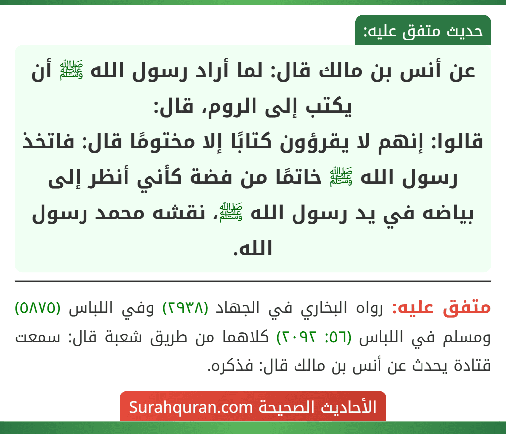 عن أنس بن مالك قال: لما أراد رسول الله ﷺ أن يكتب إلى الروم، قال:
قالوا: إنهم لا يقرؤون كتابًا إلا مختومًا قال: فاتخذ رسول الله ﷺ خاتمًا من فضة كأني أنظر إلى بياضه في يد رسول الله ﷺ، نقشه محمد رسول الله.