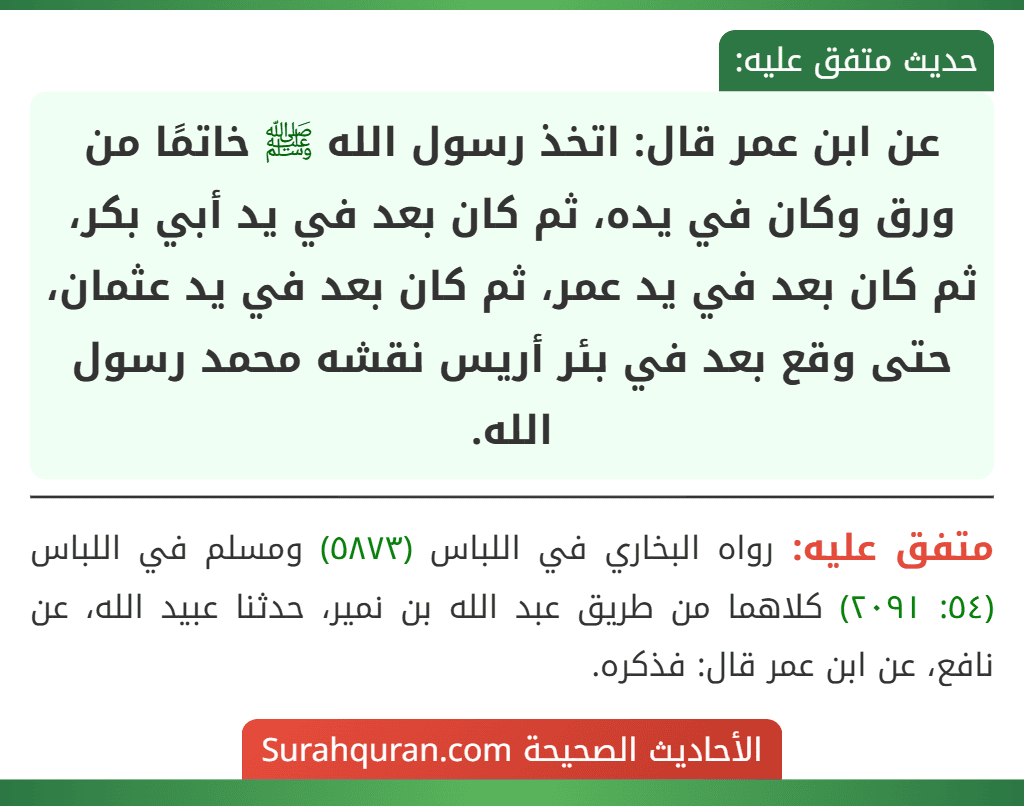 عن ابن عمر قال: اتخذ رسول الله ﷺ خاتمًا من ورق وكان في يده، ثم كان بعد في يد أبي بكر، ثم كان بعد في يد عمر، ثم كان بعد في يد عثمان، حتى وقع بعد في بئر أريس نقشه محمد رسول الله. عن ابن عمر قال: اتخذ رسول الله ﷺ خاتمًا من ورق وكان في يده، ثم كان بعد في يد أبي بكر، ثم كان بعد في يد عمر، ثم كان بعد في يد عثمان، حتى وقع بعد في بئر أريس نقشه محمد رسول الله.