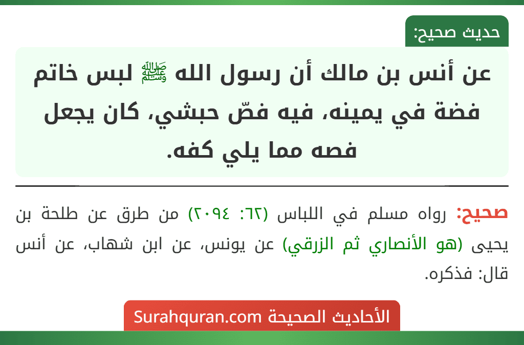 عن أنس بن مالك أن رسول الله ﷺ لبس خاتم فضة في يمينه، فيه فصّ حبشي، كان يجعل فصه مما يلي كفه. عن أنس بن مالك أن رسول الله ﷺ لبس خاتم فضة في يمينه، فيه فصّ حبشي، كان يجعل فصه مما يلي كفه.