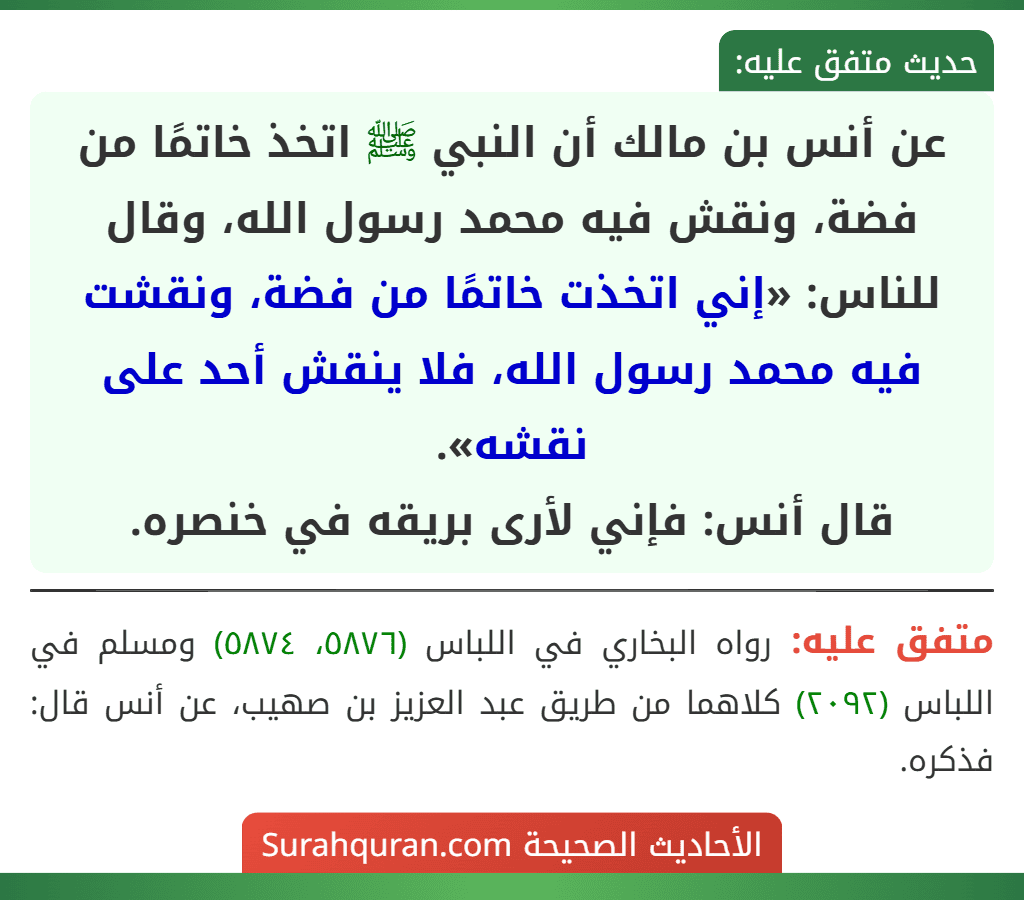 عن أنس بن مالك أن النبي ﷺ اتخذ خاتمًا من فضة، ونقش فيه محمد رسول الله، وقال للناس: «إني اتخذت خاتمًا من فضة، ونقشت فيه محمد رسول الله، فلا ينقش أحد على نقشه».
قال أنس: فإني لأرى بريقه في خنصره.