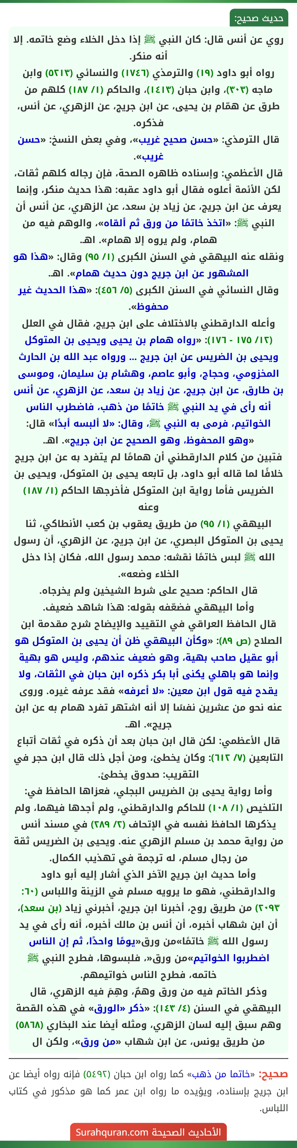 روي عن أنس قال: كان النبي ﷺ إذا دخل الخلاء وضع خاتمه. إلا أنه منكر.
رواه أبو داود (١٩) والترمذي (١٧٤٦) والنسائي (٥٢١٣) وابن ماجه (٣٠٣)، وابن حبان (١٤١٣)، والحاكم (١/ ١٨٧) كلهم من طرق عن همّام بن يحيى، عن ابن جريج، عن الزهري، عن أنس، فذكره.
قال الترمذي: «حسن صحيح غريب»، وفي بعض النسخ: «حسن غريب».
قال الأعظمي: وإسناده ظاهره الصحة، فإن رجاله كلهم ثقات، لكن الأئمة أعلوه فقال أبو داود عقبه: هذا حديث منكر، وإنما يعرف عن ابن جريج، عن زياد بن سعد، عن الزهري، عن أنس أن النبي ﷺ: «اتخذ خاتمًا من ورق ثم ألقاه»، والوهم فيه من همام، ولم يروه إلا همام». اهـ.
ونقله عنه البيهقي في السنن الكبرى (١/ ٩٥) وقال: «هذا هو المشهور عن ابن جريج دون حديث همام». اهـ.
وقال النسائي في السنن الكبرى (٥/ ٤٥٦): «هذا الحديث غير محفوظ».
وأعله الدارقطني بالاختلاف على ابن جريج، فقال في العلل (١٢/ ١٧٥ - ١٧٦): «رواه همام بن يحيى ويحيى بن المتوكل ويحيى بن الضريس عن ابن جريج ... ورواه عبد الله بن الحارث المخزومي، وحجاج، وأبو عاصم، وهشام بن سليمان، وموسى بن طارق، عن ابن جريج، عن زياد بن سعد، عن الزهري، عن أنس أنه رأى في يد النبي ﷺ خاتمًا من ذهب، فاضطرب الناس الخواتيم، فرمى به النبي ﷺ، وقال: «لا ألبسه أبدًا» قال: «وهو المحفوظ، وهو الصحيح عن ابن جريج». اهـ.
فتبين من كلام الدارقطني أن همامًا لم يتفرد به عن ابن جريج خلافًا لما قاله أبو داود، بل تابعه يحيى بن المتوكل، ويحيى بن الضريس فأما رواية ابن المتوكل فأخرجها الحاكم (١/ ١٨٧) وعنه
البيهقي (١/ ٩٥) من طريق يعقوب بن كعب الأنطاكي، ثنا يحيى بن المتوكل البصري، عن ابن جريج، عن الزهري، أن رسول الله ﷺ لبس خاتمًا نقشه: محمد رسول الله، فكان إذا دخل الخلاء وضعه».
قال الحاكم: صحيح على شرط الشيخين ولم يخرجاه.
وأما البيهقي فضعّفه بقوله: هذا شاهد ضعيف.
قال الحافظ العراقي في التقييد والإيضاح شرح مقدمة ابن الصلاح (ص ٨٩): «وكأن البيهقي ظن أن يحيى بن المتوكل هو أبو عقيل صاحب بهية، وهو ضعيف عندهم، وليس هو بهية وإنما هو باهلي يكنى أبا بكر ذكره ابن حبان في الثقات، ولا يقدح فيه قول ابن معين: «لا أعرفه» فقد عرفه غيره. وروى عنه نحو من عشرين نفسًا إلا أنه اشتهر تفرد همام به عن ابن جريج». اهـ.
قال الأعظمي: لكن قال ابن حبان بعد أن ذكره في ثقات أتباع التابعين (٧/ ٦١٢): وكان يخطئ، ومن أجل ذلك قال ابن حجر في التقريب: صدوق يخطئ.
وأما رواية يحيى بن الضريس البجلي، فعزاها الحافظ في: التلخيص (١/ ١٠٨) للحاكم والدارقطني، ولم أجدها فيهما، ولم يذكرها الحافظ نفسه في الإتحاف (٢/ ٢٨٩) في مسند أنس من رواية محمد بن مسلم الزهري عنه. ويحيى بن الضريس ثقة من رجال مسلم، له ترجمة في تهذيب الكمال.
وأما حديث ابن جريج الآخر الذي أشار إليه أبو داود والدارقطني، فهو ما يرويه مسلم في الزينة واللباس (٦٠: ٢٠٩٣) من طريق روح، أخبرنا ابن جريج، أخبرني زياد (بن سعد)، أن ابن شهاب أخبره، أن أنس بن مالك أخبره، أنه رأى في يد رسول الله ﷺ خاتمًا»من ورق«يومًا واحدًا، ثم إن الناس اضطربوا الخواتيم»من ورق«، فلبسوها، فطرح النبي ﷺ خاتمه، فطرح الناس خواتيمهم.
وذكر الخاتم فيه من ورق وهمٌ، وهِمَ فيه الزهري، قال البيهقي في السنن (٤/ ١٤٣): «ذكر «الورق» في هذه القصة وهم سبق إليه لسان الزهري، ومثله أيضا عند البخاري (٥٨٦٨) من طريق يونس، عن ابن شهاب «من ورق»، ولكن ال روي عن أنس قال: كان النبي ﷺ إذا دخل الخلاء وضع خاتمه. إلا أنه منكر.
رواه أبو داود (١٩) والترمذي (١٧٤٦) والنسائي (٥٢١٣) وابن ماجه (٣٠٣)، وابن حبان (١٤١٣)، والحاكم (١/ ١٨٧) كلهم من طرق عن همّام بن يحيى، عن ابن جريج، عن الزهري، عن أنس، فذكره.
قال الترمذي: «حسن صحيح غريب»، وفي بعض النسخ: «حسن غريب».
قال الأعظمي: وإسناده ظاهره الصحة، فإن رجاله كلهم ثقات، لكن الأئمة أعلوه فقال أبو داود عقبه: هذا حديث منكر، وإنما يعرف عن ابن جريج، عن زياد بن سعد، عن الزهري، عن أنس أن النبي ﷺ: «اتخذ خاتمًا من ورق ثم ألقاه»، والوهم فيه من همام، ولم يروه إلا همام». اهـ.
ونقله عنه البيهقي في السنن الكبرى (١/ ٩٥) وقال: «هذا هو المشهور عن ابن جريج دون حديث همام». اهـ.
وقال النسائي في السنن الكبرى (٥/ ٤٥٦): «هذا الحديث غير محفوظ».
وأعله الدارقطني بالاختلاف على ابن جريج، فقال في العلل (١٢/ ١٧٥ - ١٧٦): «رواه همام بن يحيى ويحيى بن المتوكل ويحيى بن الضريس عن ابن جريج ... ورواه عبد الله بن الحارث المخزومي، وحجاج، وأبو عاصم، وهشام بن سليمان، وموسى بن طارق، عن ابن جريج، عن زياد بن سعد، عن الزهري، عن أنس أنه رأى في يد النبي ﷺ خاتمًا من ذهب، فاضطرب الناس الخواتيم، فرمى به النبي ﷺ، وقال: «لا ألبسه أبدًا» قال: «وهو المحفوظ، وهو الصحيح عن ابن جريج». اهـ.
فتبين من كلام الدارقطني أن همامًا لم يتفرد به عن ابن جريج خلافًا لما قاله أبو داود، بل تابعه يحيى بن المتوكل، ويحيى بن الضريس فأما رواية ابن المتوكل فأخرجها الحاكم (١/ ١٨٧) وعنه
البيهقي (١/ ٩٥) من طريق يعقوب بن كعب الأنطاكي، ثنا يحيى بن المتوكل البصري، عن ابن جريج، عن الزهري، أن رسول الله ﷺ لبس خاتمًا نقشه: محمد رسول الله، فكان إذا دخل الخلاء وضعه».
قال الحاكم: صحيح على شرط الشيخين ولم يخرجاه.
وأما البيهقي فضعّفه بقوله: هذا شاهد ضعيف.
قال الحافظ العراقي في التقييد والإيضاح شرح مقدمة ابن الصلاح (ص ٨٩): «وكأن البيهقي ظن أن يحيى بن المتوكل هو أبو عقيل صاحب بهية، وهو ضعيف عندهم، وليس هو بهية وإنما هو باهلي يكنى أبا بكر ذكره ابن حبان في الثقات، ولا يقدح فيه قول ابن معين: «لا أعرفه» فقد عرفه غيره. وروى عنه نحو من عشرين نفسًا إلا أنه اشتهر تفرد همام به عن ابن جريج». اهـ.
قال الأعظمي: لكن قال ابن حبان بعد أن ذكره في ثقات أتباع التابعين (٧/ ٦١٢): وكان يخطئ، ومن أجل ذلك قال ابن حجر في التقريب: صدوق يخطئ.
وأما رواية يحيى بن الضريس البجلي، فعزاها الحافظ في: التلخيص (١/ ١٠٨) للحاكم والدارقطني، ولم أجدها فيهما، ولم يذكرها الحافظ نفسه في الإتحاف (٢/ ٢٨٩) في مسند أنس من رواية محمد بن مسلم الزهري عنه. ويحيى بن الضريس ثقة من رجال مسلم، له ترجمة في تهذيب الكمال.
وأما حديث ابن جريج الآخر الذي أشار إليه أبو داود والدارقطني، فهو ما يرويه مسلم في الزينة واللباس (٦٠: ٢٠٩٣) من طريق روح، أخبرنا ابن جريج، أخبرني زياد (بن سعد)، أن ابن شهاب أخبره، أن أنس بن مالك أخبره، أنه رأى في يد رسول الله ﷺ خاتمًا»من ورق«يومًا واحدًا، ثم إن الناس اضطربوا الخواتيم»من ورق«، فلبسوها، فطرح النبي ﷺ خاتمه، فطرح الناس خواتيمهم.
وذكر الخاتم فيه من ورق وهمٌ، وهِمَ فيه الزهري، قال البيهقي في السنن (٤/ ١٤٣): «ذكر «الورق» في هذه القصة وهم سبق إليه لسان الزهري، ومثله أيضا عند البخاري (٥٨٦٨) من طريق يونس، عن ابن شهاب «من ورق»، ولكن ال