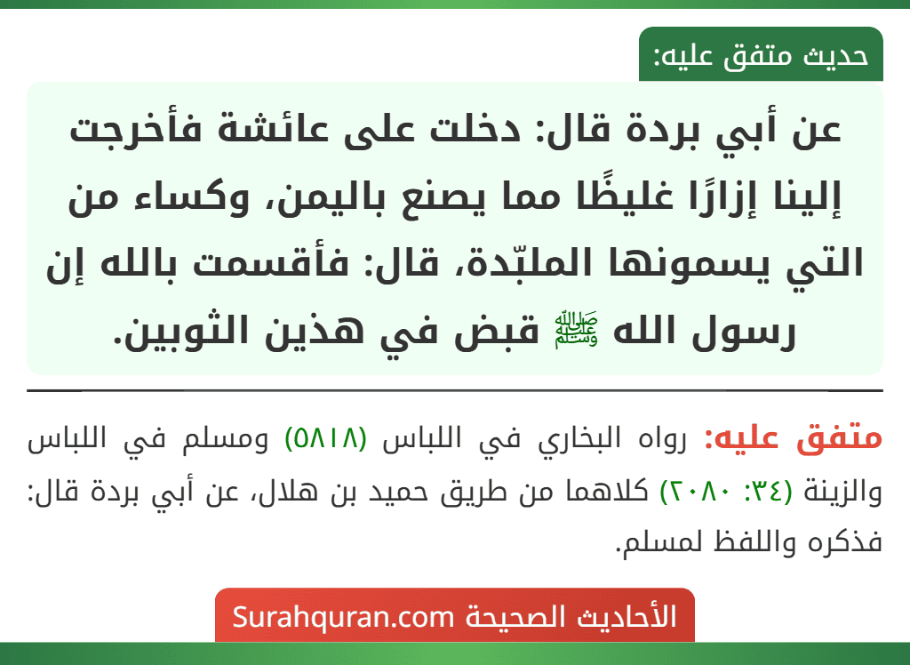 عن أبي بردة قال: دخلت على عائشة فأخرجت إلينا إزارًا غليظًا مما يصنع باليمن، وكساء من التي يسمونها الملبّدة، قال: فأقسمت بالله إن رسول الله ﷺ قبض في هذين الثوبين.