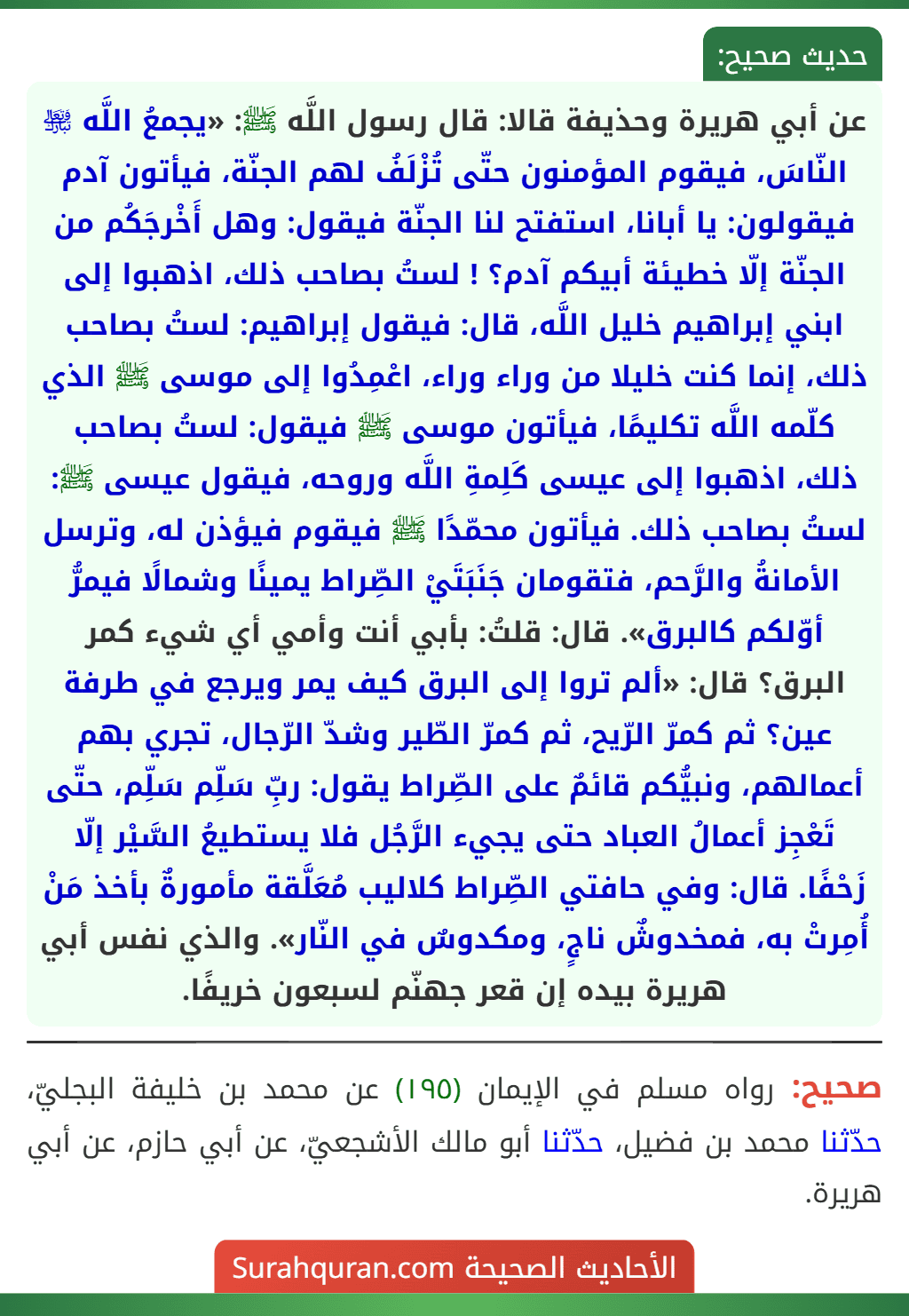 عن أبي هريرة وحذيفة قالا: قال رسول اللَّه ﷺ: «يجمعُ اللَّه ﵎ النّاسَ، فيقوم المؤمنون حتّى تُزْلَفُ لهم الجنّة، فيأتون آدم فيقولون: يا أبانا، استفتح لنا الجنّة فيقول: وهل أَخْرجَكُم من الجنّة إلّا خطيئة أبيكم آدم؟ ! لستُ بصاحب ذلك، اذهبوا إلى ابني إبراهيم خليل اللَّه، قال: فيقول إبراهيم: لستُ بصاحب ذلك، إنما كنت خليلا من وراء وراء، اعْمِدُوا إلى موسى ﷺ الذي كلّمه اللَّه تكليمًا، فيأتون موسى ﷺ فيقول: لستُ بصاحب ذلك، اذهبوا إلى عيسى كَلِمةِ اللَّه وروحه، فيقول عيسى ﷺ: لستُ بصاحب ذلك. فيأتون محمّدًا ﷺ فيقوم فيؤذن له، وترسل الأمانةُ والرَّحم، فتقومان جَنَبَتَيْ الصِّراط يمينًا وشمالًا فيمرُّ أوّلكم كالبرق». قال: قلتُ: بأبي أنت وأمي أي شيء كمر البرق؟ قال: «ألم تروا إلى البرق كيف يمر ويرجع في طرفة عين؟ ثم كمرّ الرّيح، ثم كمرّ الطّير وشدّ الرّجال، تجري بهم أعمالهم، ونبيُّكم قائمٌ على الصِّراط يقول: ربِّ سَلِّم سَلِّم، حتّى تَعْجِز أعمالُ العباد حتى يجيء الرَّجُل فلا يستطيعُ السَّيْر إلّا زَحْفًا. قال: وفي حافتي الصِّراط كلاليب مُعَلَّقة مأمورةٌ بأخذ مَنْ أُمِرتْ به، فمخدوشٌ ناجٍ، ومكدوسٌ في النّار». والذي نفس أبي هريرة بيده إن قعر جهنّم لسبعون خريفًا.