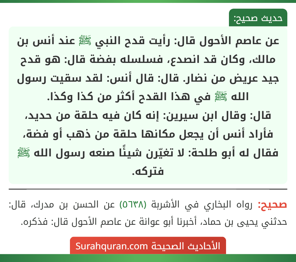 عن عاصم الأحول قال: رأيت قدح النبي ﷺ عند أنس بن مالك، وكان قد انصدع، فسلسله بفضة قال: هو قدح جيد عريض من نضار. قال: قال أنس: لقد سقيت رسول الله ﷺ في هذا القدح أكثر من كذا وكذا.
قال: وقال ابن سيرين: إنه كان فيه حلقة من حديد، فأراد أنس أن يجعل مكانها حلقة من ذهب أو فضة، فقال له أبو طلحة: لا تغيّرن شيئًا صنعه رسول الله ﷺ فتركه.