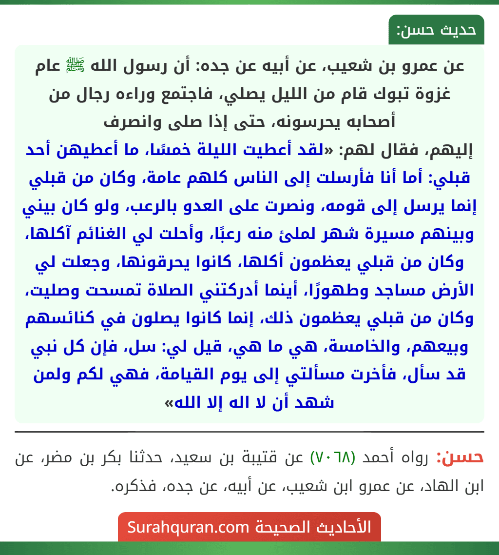 عن عمرو بن شعيب، عن أبيه عن جده: أن رسول الله ﷺ عام غزوة تبوك قام من الليل يصلي، فاجتمع وراءه رجال من أصحابه يحرسونه، حتى إذا صلى وانصرف
إليهم، فقال لهم: «لقد أعطيت الليلة خمسًا، ما أعطيهن أحد قبلي: أما أنا فأرسلت إلى الناس كلهم عامة، وكان من قبلي إنما يرسل إلى قومه، ونصرت على العدو بالرعب، ولو كان بيني وبينهم مسيرة شهر لملئ منه رعبًا، وأحلت لي الغنائم آكلها، وكان من قبلي يعظمون أكلها، كانوا يحرقونها، وجعلت لي الأرض مساجد وطهورًا، أينما أدركتني الصلاة تمسحت وصليت، وكان من قبلي يعظمون ذلك، إنما كانوا يصلون في كنائسهم وبيعهم، والخامسة، هي ما هي، قيل لي: سل، فإن كل نبي قد سأل، فأخرت مسألتي إلى يوم القيامة، فهي لكم ولمن شهد أن لا اله إلا الله»