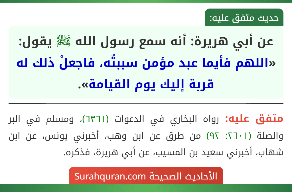 عن أبي هريرة: أنه سمع رسول الله ﷺ يقول: «اللهم فأيما عبد مؤمن سببتُه، فاجعلْ ذلك له قربة إليك يوم القيامة». عن أبي هريرة: أنه سمع رسول الله ﷺ يقول: «اللهم فأيما عبد مؤمن سببتُه، فاجعلْ ذلك له قربة إليك يوم القيامة».
