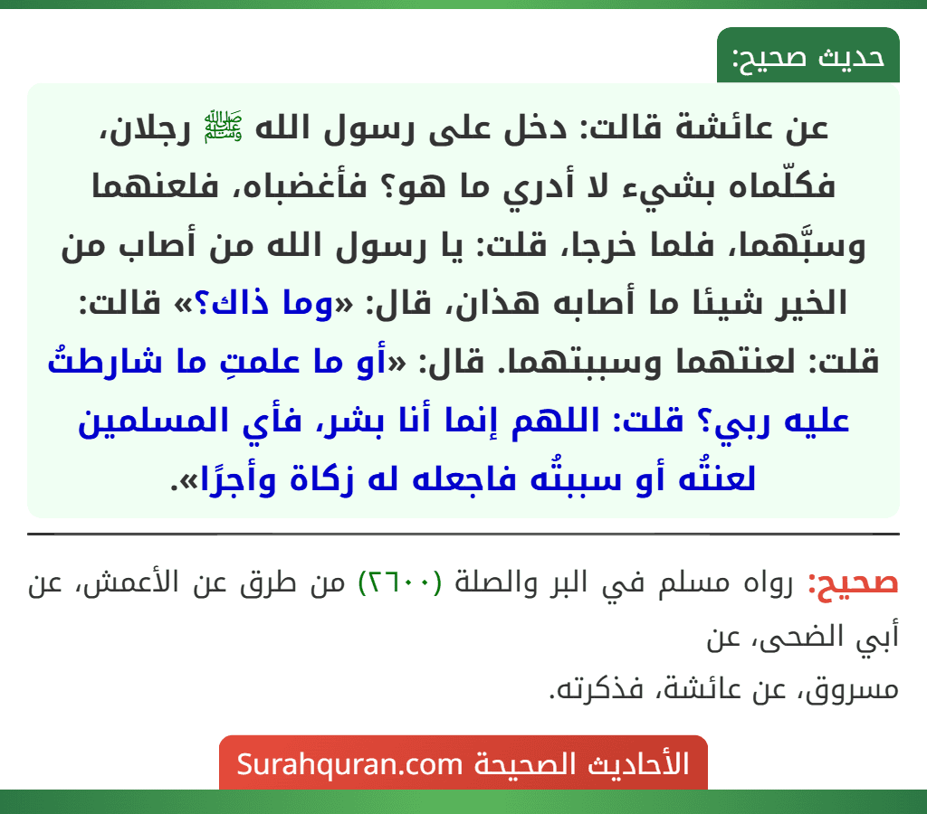عن عائشة قالت: دخل على رسول الله ﷺ رجلان، فكلّماه بشيء لا أدري ما هو؟ فأغضباه، فلعنهما وسبَّهما، فلما خرجا، قلت: يا رسول الله من أصاب من الخير شيئا ما أصابه هذان، قال: «وما ذاك؟» قالت: قلت: لعنتهما وسببتهما. قال: «أو ما علمتِ ما شارطتُ عليه ربي؟ قلت: اللهم إنما أنا بشر، فأي المسلمين لعنتُه أو سببتُه فاجعله له زكاة وأجرًا».
