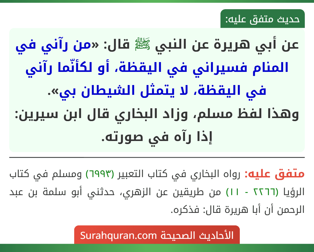 عن أبي هريرة عن النبي ﷺ قال: «من رآني في المنام فسيراني في اليقظة، أو لكأنّما رآني في اليقظة، لا يتمثل الشيطان بي».
وهذا لفظ مسلم، وزاد البخاري قال ابن سيرين: إذا رآه في صورته.