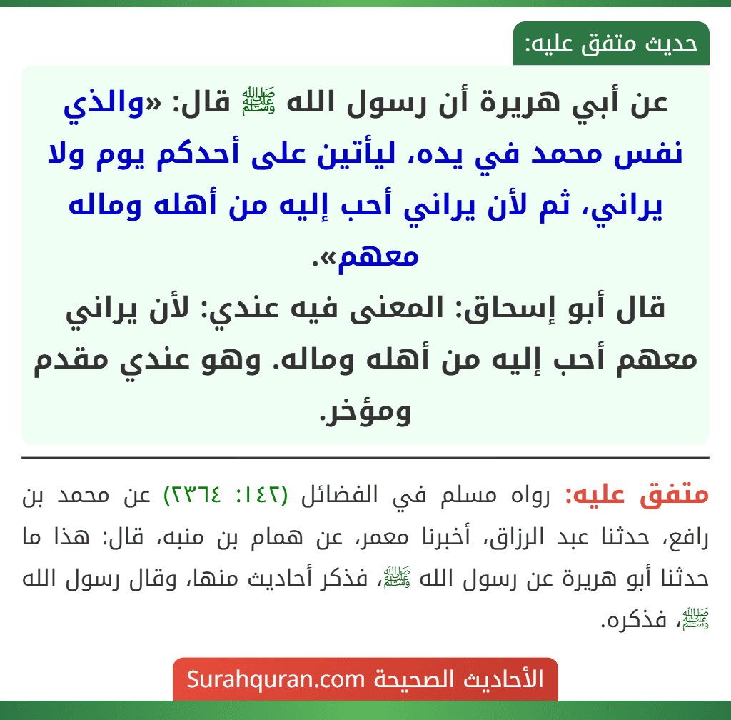 عن أبي هريرة أن رسول الله ﷺ قال: «والذي نفس محمد في يده، ليأتين على أحدكم يوم ولا يراني، ثم لأن يراني أحب إليه من أهله وماله معهم».
قال أبو إسحاق: المعنى فيه عندي: لأن يراني معهم أحب إليه من أهله وماله. وهو عندي مقدم ومؤخر.