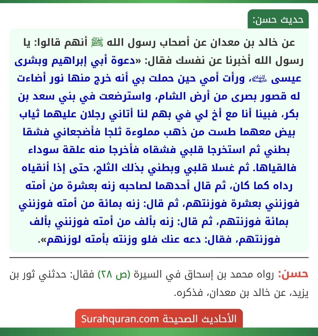 عن خالد بن معدان عن أصحاب رسول الله ﷺ أنهم قالوا: يا رسول الله أخبرنا عن نفسك فقال: «دعوة أبي إبراهيم وبشرى عيسى ﵉، ورأت أمي حين حملت بي أنه خرج منها نور أضاءت له قصور بصرى من أرض الشام، واسترضعت في بني سعد بن بكر، فبينا أنا مع أخ لي في بهم لنا أتاني رجلان عليهما ثياب بيض معهما طست من ذهب مملوءة ثلجا فأضجعاني فشقا بطني ثم استخرجا قلبي فشقاه فأخرجا منه علقة سوداء فالقياها. ثم غسلا قلبي وبطني بذلك الثلج، حتى إذا أنقياه رداه كما كان، ثم قال أحدهما لصاحبه زنه بعشرة من أمته فوزنني بعشرة فوزنتهم، ثم قال: زنه بمائة من أمته فوزنني بمائة فوزنتهم، ثم قال: زنه بألف من أمته فوزنني بألف فوزنتهم، فقال: دعه عنك فلو وزنته بأمته لوزنهم».