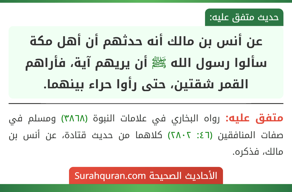 عن أنس بن مالك أنه حدثهم أن أهل مكة سألوا رسول الله ﷺ أن يريهم آية، فأراهم القمر شقتين، حتى رأوا حراء بينهما. عن أنس بن مالك أنه حدثهم أن أهل مكة سألوا رسول الله ﷺ أن يريهم آية، فأراهم القمر شقتين، حتى رأوا حراء بينهما.