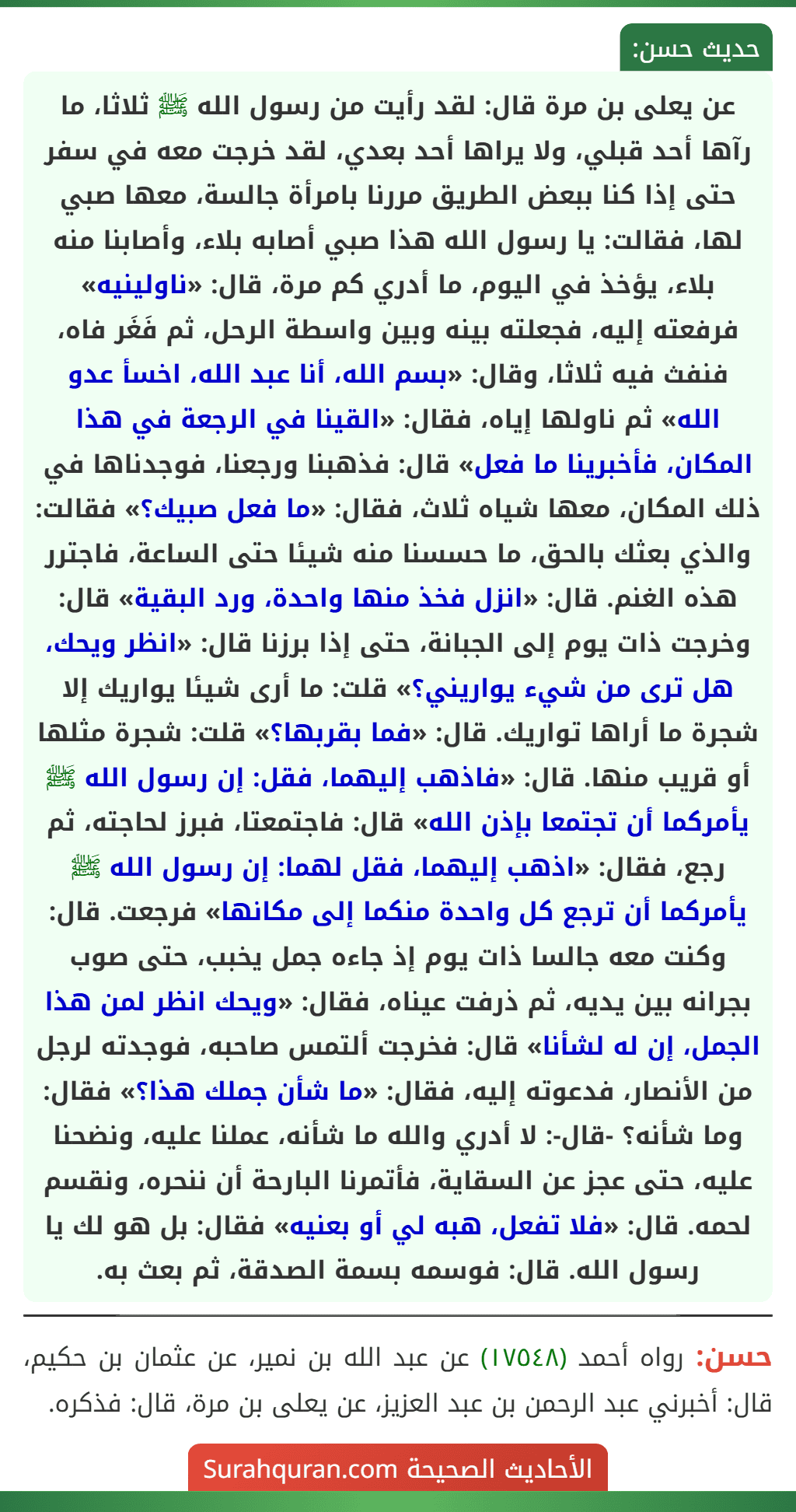 عن يعلى بن مرة قال: لقد رأيت من رسول الله ﷺ ثلاثا، ما رآها أحد قبلي، ولا يراها أحد بعدي، لقد خرجت معه في سفر حتى إذا كنا ببعض الطريق مررنا بامرأة جالسة، معها صبي لها، فقالت: يا رسول الله هذا صبي أصابه بلاء، وأصابنا منه بلاء، يؤخذ في اليوم، ما أدري كم مرة، قال: «ناولينيه» فرفعته إليه، فجعلته بينه وبين واسطة الرحل، ثم فَغَر فاه، فنفث فيه ثلاثا، وقال: «بسم الله، أنا عبد الله، اخسأ عدو الله» ثم ناولها إياه، فقال: «القينا في الرجعة في هذا المكان، فأخبرينا ما فعل» قال: فذهبنا ورجعنا، فوجدناها في ذلك المكان، معها شياه ثلاث، فقال: «ما فعل صبيك؟» فقالت: والذي بعثك بالحق، ما حسسنا منه شيئا حتى الساعة، فاجترر هذه الغنم. قال: «انزل فخذ منها واحدة، ورد البقية» قال: وخرجت ذات يوم إلى الجبانة، حتى إذا برزنا قال: «انظر ويحك، هل ترى من شيء يواريني؟» قلت: ما أرى شيئا يواريك إلا شجرة ما أراها تواريك. قال: «فما بقربها؟» قلت: شجرة مثلها أو قريب منها. قال: «فاذهب إليهما، فقل: إن رسول الله ﷺ يأمركما أن تجتمعا بإذن الله» قال: فاجتمعتا، فبرز لحاجته، ثم رجع، فقال: «اذهب إليهما، فقل لهما: إن رسول الله ﷺ يأمركما أن ترجع كل واحدة منكما إلى مكانها» فرجعت. قال: وكنت معه جالسا ذات يوم إذ جاءه جمل يخبب، حتى صوب بجرانه بين يديه، ثم ذرفت عيناه، فقال: «ويحك انظر لمن هذا الجمل، إن له لشأنا» قال: فخرجت ألتمس صاحبه، فوجدته لرجل من الأنصار، فدعوته إليه، فقال: «ما شأن جملك هذا؟» فقال: وما شأنه؟ -قال-: لا أدري والله ما شأنه، عملنا عليه، ونضحنا عليه، حتى عجز عن السقاية، فأتمرنا البارحة أن ننحره، ونقسم لحمه. قال: «فلا تفعل، هبه لي أو بعنيه» فقال: بل هو لك يا رسول الله. قال: فوسمه بسمة الصدقة، ثم بعث به.