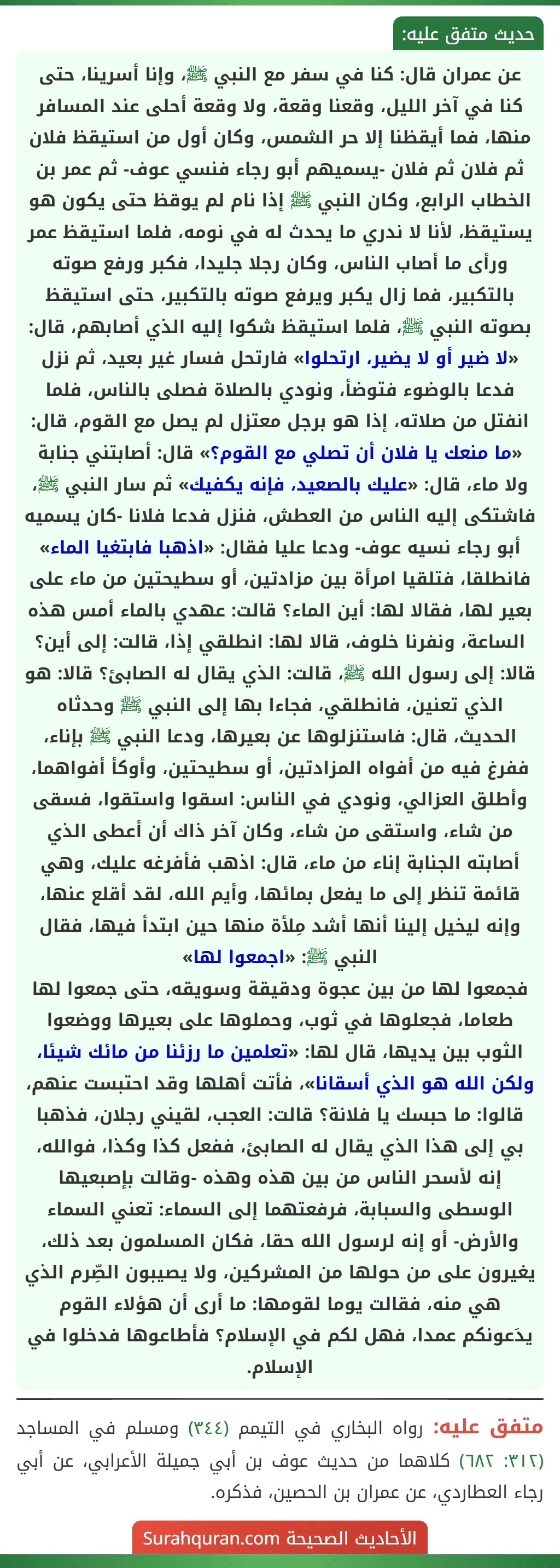 عن عمران قال: كنا في سفر مع النبي ﷺ، وإنا أسرينا، حتى كنا في آخر الليل، وقعنا وقعة، ولا وقعة أحلى عند المسافر منها، فما أيقظنا إلا حر الشمس، وكان أول من استيقظ فلان ثم فلان ثم فلان -يسميهم أبو رجاء فنسي عوف- ثم عمر بن الخطاب الرابع، وكان النبي ﷺ إذا نام لم يوقظ حتى يكون هو يستيقظ، لأنا لا ندري ما يحدث له في نومه، فلما استيقظ عمر ورأى ما أصاب الناس، وكان رجلا جليدا، فكبر ورفع صوته بالتكبير، فما زال يكبر ويرفع صوته بالتكبير، حتى استيقظ بصوته النبي ﷺ، فلما استيقظ شكوا إليه الذي أصابهم، قال: «لا ضير أو لا يضير، ارتحلوا» فارتحل فسار غير بعيد، ثم نزل فدعا بالوضوء فتوضأ، ونودي بالصلاة فصلى بالناس، فلما انفتل من صلاته، إذا هو برجل معتزل لم يصل مع القوم، قال: «ما منعك يا فلان أن تصلي مع القوم؟» قال: أصابتني جنابة ولا ماء، قال: «عليك بالصعيد، فإنه يكفيك» ثم سار النبي ﷺ، فاشتكى إليه الناس من العطش، فنزل فدعا فلانا -كان يسميه أبو رجاء نسيه عوف- ودعا عليا فقال: «اذهبا فابتغيا الماء» فانطلقا، فتلقيا امرأة بين مزادتين، أو سطيحتين من ماء على بعير لها، فقالا لها: أين الماء؟ قالت: عهدي بالماء أمس هذه الساعة، ونفرنا خلوف، قالا لها: انطلقي إذا، قالت: إلى أين؟ قالا: إلى رسول الله ﷺ، قالت: الذي يقال له الصابئ؟ قالا: هو الذي تعنين، فانطلقي، فجاءا بها إلى النبي ﷺ وحدثاه الحديث، قال: فاستنزلوها عن بعيرها، ودعا النبي ﷺ بإناء، ففرغ فيه من أفواه المزادتين، أو سطيحتين، وأوكأ أفواهما، وأطلق العزالي، ونودي في الناس: اسقوا واستقوا، فسقى من شاء، واستقى من شاء، وكان آخر ذاك أن أعطى الذي أصابته الجنابة إناء من ماء، قال: اذهب فأفرغه عليك، وهي قائمة تنظر إلى ما يفعل بمائها، وأيم الله، لقد أقلع عنها، وإنه ليخيل إلينا أنها أشد مِلأة منها حين ابتدأ فيها، فقال النبي ﷺ: «اجمعوا لها»
فجمعوا لها من بين عجوة ودقيقة وسويقه، حتى جمعوا لها طعاما، فجعلوها في ثوب، وحملوها على بعيرها ووضعوا الثوب بين يديها، قال لها: «تعلمين ما رزئنا من مائك شيئا، ولكن الله هو الذي أسقانا»، فأتت أهلها وقد احتبست عنهم، قالوا: ما حبسك يا فلانة؟ قالت: العجب، لقيني رجلان، فذهبا بي إلى هذا الذي يقال له الصابئ، ففعل كذا وكذا، فوالله، إنه لأسحر الناس من بين هذه وهذه -وقالت بإصبعيها الوسطى والسبابة، فرفعتهما إلى السماء: تعني السماء والأرض- أو إنه لرسول الله حقا، فكان المسلمون بعد ذلك، يغيرون على من حولها من المشركين، ولا يصيبون الصِّرم الذي هي منه، فقالت يوما لقومها: ما أرى أن هؤلاء القوم يدَعونكم عمدا، فهل لكم في الإسلام؟ فأطاعوها فدخلوا في الإسلام. عن عمران قال: كنا في سفر مع النبي ﷺ، وإنا أسرينا، حتى كنا في آخر الليل، وقعنا وقعة، ولا وقعة أحلى عند المسافر منها، فما أيقظنا إلا حر الشمس، وكان أول من استيقظ فلان ثم فلان ثم فلان -يسميهم أبو رجاء فنسي عوف- ثم عمر بن الخطاب الرابع، وكان النبي ﷺ إذا نام لم يوقظ حتى يكون هو يستيقظ، لأنا لا ندري ما يحدث له في نومه، فلما استيقظ عمر ورأى ما أصاب الناس، وكان رجلا جليدا، فكبر ورفع صوته بالتكبير، فما زال يكبر ويرفع صوته بالتكبير، حتى استيقظ بصوته النبي ﷺ، فلما استيقظ شكوا إليه الذي أصابهم، قال: «لا ضير أو لا يضير، ارتحلوا» فارتحل فسار غير بعيد، ثم نزل فدعا بالوضوء فتوضأ، ونودي بالصلاة فصلى بالناس، فلما انفتل من صلاته، إذا هو برجل معتزل لم يصل مع القوم، قال: «ما منعك يا فلان أن تصلي مع القوم؟» قال: أصابتني جنابة ولا ماء، قال: «عليك بالصعيد، فإنه يكفيك» ثم سار النبي ﷺ، فاشتكى إليه الناس من العطش، فنزل فدعا فلانا -كان يسميه أبو رجاء نسيه عوف- ودعا عليا فقال: «اذهبا فابتغيا الماء» فانطلقا، فتلقيا امرأة بين مزادتين، أو سطيحتين من ماء على بعير لها، فقالا لها: أين الماء؟ قالت: عهدي بالماء أمس هذه الساعة، ونفرنا خلوف، قالا لها: انطلقي إذا، قالت: إلى أين؟ قالا: إلى رسول الله ﷺ، قالت: الذي يقال له الصابئ؟ قالا: هو الذي تعنين، فانطلقي، فجاءا بها إلى النبي ﷺ وحدثاه الحديث، قال: فاستنزلوها عن بعيرها، ودعا النبي ﷺ بإناء، ففرغ فيه من أفواه المزادتين، أو سطيحتين، وأوكأ أفواهما، وأطلق العزالي، ونودي في الناس: اسقوا واستقوا، فسقى من شاء، واستقى من شاء، وكان آخر ذاك أن أعطى الذي أصابته الجنابة إناء من ماء، قال: اذهب فأفرغه عليك، وهي قائمة تنظر إلى ما يفعل بمائها، وأيم الله، لقد أقلع عنها، وإنه ليخيل إلينا أنها أشد مِلأة منها حين ابتدأ فيها، فقال النبي ﷺ: «اجمعوا لها»
فجمعوا لها من بين عجوة ودقيقة وسويقه، حتى جمعوا لها طعاما، فجعلوها في ثوب، وحملوها على بعيرها ووضعوا الثوب بين يديها، قال لها: «تعلمين ما رزئنا من مائك شيئا، ولكن الله هو الذي أسقانا»، فأتت أهلها وقد احتبست عنهم، قالوا: ما حبسك يا فلانة؟ قالت: العجب، لقيني رجلان، فذهبا بي إلى هذا الذي يقال له الصابئ، ففعل كذا وكذا، فوالله، إنه لأسحر الناس من بين هذه وهذه -وقالت بإصبعيها الوسطى والسبابة، فرفعتهما إلى السماء: تعني السماء والأرض- أو إنه لرسول الله حقا، فكان المسلمون بعد ذلك، يغيرون على من حولها من المشركين، ولا يصيبون الصِّرم الذي هي منه، فقالت يوما لقومها: ما أرى أن هؤلاء القوم يدَعونكم عمدا، فهل لكم في الإسلام؟ فأطاعوها فدخلوا في الإسلام.