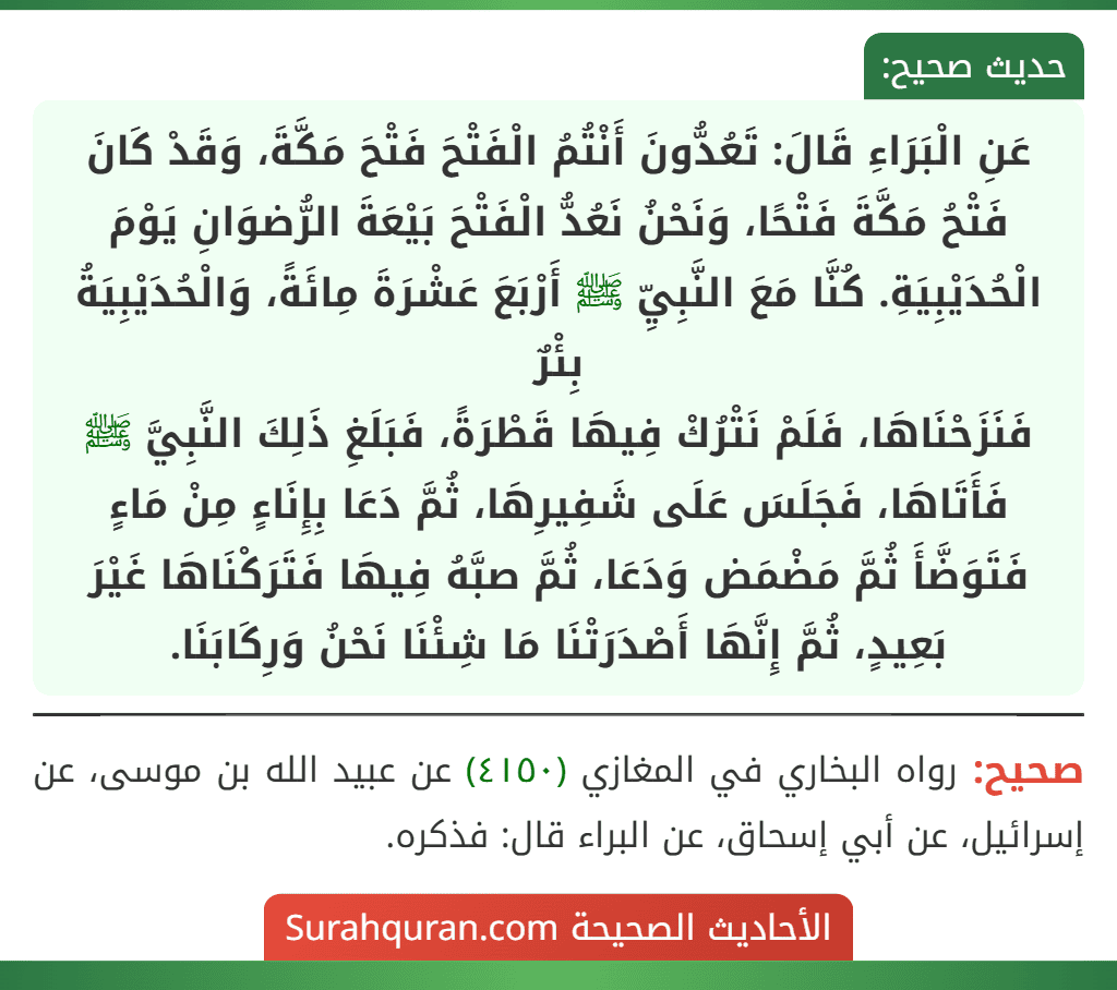 عَنِ الْبَرَاءِ قَالَ: تَعُدُّونَ أَنْتُمُ الْفَتْحَ فَتْحَ مَكَّةَ، وَقَدْ كَانَ فَتْحُ مَكَّةَ فَتْحًا، وَنَحْنُ نَعُدُّ الْفَتْحَ بَيْعَةَ الرُّضوَانِ يَوْمَ الْحُدَيْبِيَةِ. كُنَّا مَعَ النَّبِيِّ ﷺ أَرْبَعَ عَشْرَةَ مِائَةً، وَالْحُدَيْبِيَةُ بِئْرٌ
فَنَزَحْنَاهَا، فَلَمْ نَتْرُكْ فِيهَا قَطْرَةً، فَبَلَغِ ذَلِكَ النَّبِيَّ ﷺ فَأَتَاهَا، فَجَلَسَ عَلَى شَفِيرِهَا، ثُمَّ دَعَا بِإِنَاءٍ مِنْ مَاءٍ فَتَوَضَّأَ ثُمَّ مَضْمَض وَدَعَا، ثُمَّ صبَّهُ فِيهَا فَتَرَكْنَاهَا غَيْرَ بَعِيدٍ، ثُمَّ إِنَّهَا أَصْدَرَتْنَا مَا شِئْنَا نَحْنُ وَرِكَابَنَا.