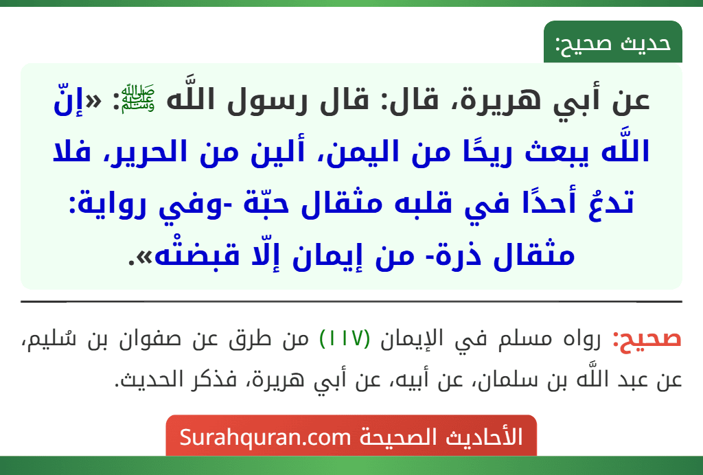 عن أبي هريرة، قال: قال رسول اللَّه ﷺ: «إنّ اللَّه يبعث ريحًا من اليمن، ألين من الحرير، فلا تدعُ أحدًا في قلبه مثقال حبّة -وفي رواية: مثقال ذرة- من إيمان إلّا قبضتْه».