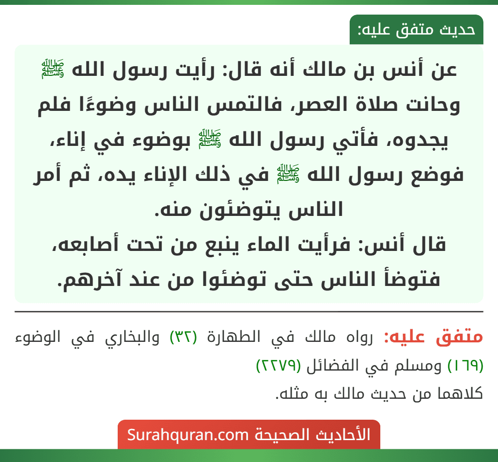 عن أنس بن مالك أنه قال: رأيت رسول الله ﷺ وحانت صلاة العصر، فالتمس الناس وضوءًا فلم يجدوه، فأتي رسول الله ﷺ بوضوء في إناء، فوضع رسول الله ﷺ في ذلك الإناء يده، ثم أمر الناس يتوضئون منه.
قال أنس: فرأيت الماء ينبع من تحت أصابعه، فتوضأ الناس حتى توضئوا من عند آخرهم.