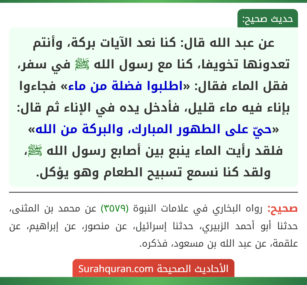 عن عبد الله قال: كنا نعد الآيات بركة، وأنتم تعدونها تخويفا، كنا مع رسول الله ﷺ في سفر، فقل الماء فقال: «اطلبوا فضلة من ماء» فجاءوا بإناء فيه ماء قليل، فأدخل يده في الإناء ثم قال: «حيّ على الطهور المبارك، والبركة من الله» فلقد رأيت الماء ينبع بين أصابع رسول الله ﷺ، ولقد كنا نسمع تسبيح الطعام وهو يؤكل.