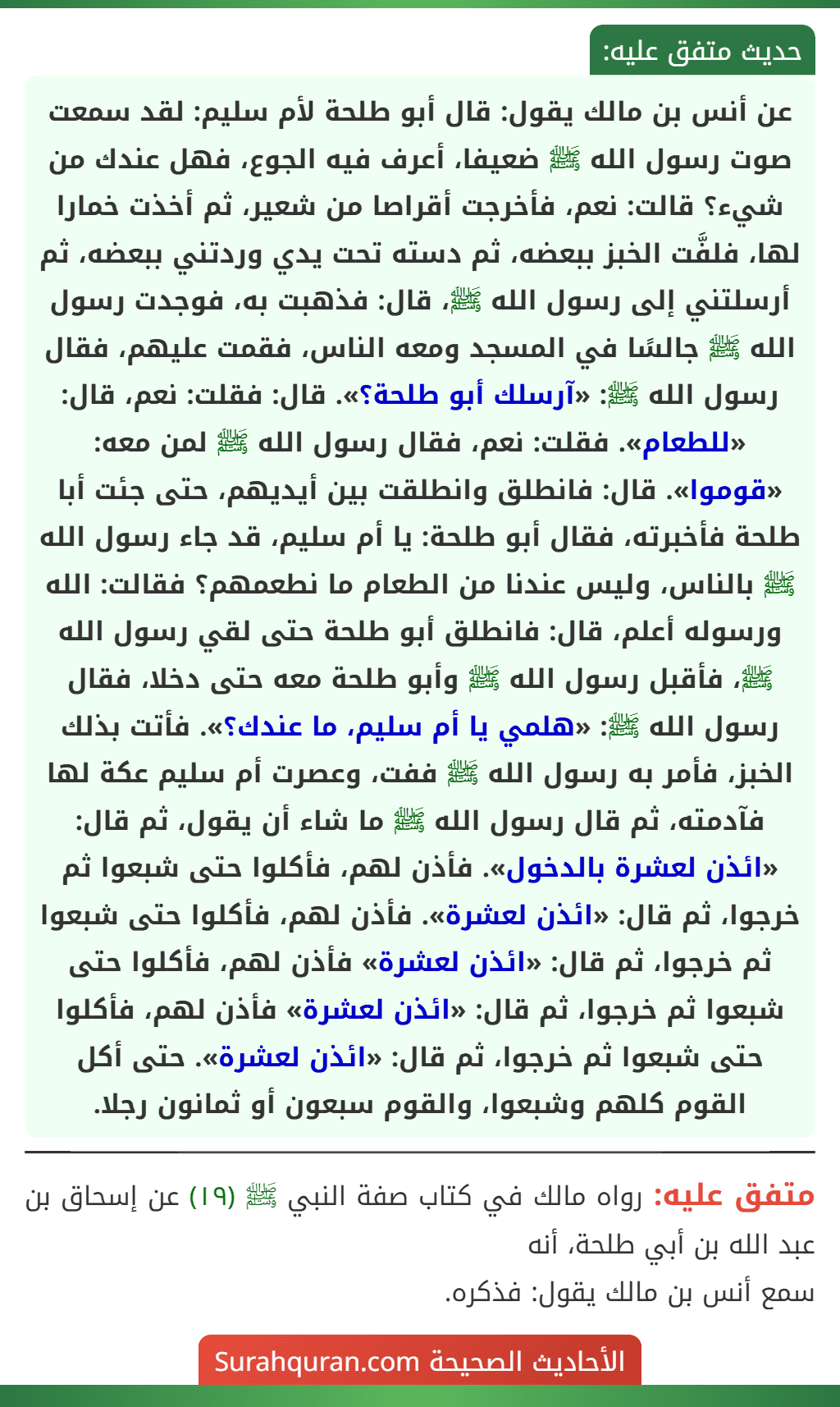عن أنس بن مالك يقول: قال أبو طلحة لأم سليم: لقد سمعت صوت رسول الله ﷺ ضعيفا، أعرف فيه الجوع، فهل عندك من شيء؟ قالت: نعم، فأخرجت أقراصا من شعير، ثم أخذت خمارا لها، فلفَّت الخبز ببعضه، ثم دسته تحت يدي وردتني ببعضه، ثم أرسلتني إلى رسول الله ﷺ، قال: فذهبت به، فوجدت رسول الله ﷺ جالسًا في المسجد ومعه الناس، فقمت عليهم، فقال رسول الله ﷺ: «آرسلك أبو طلحة؟». قال: فقلت: نعم، قال: «للطعام». فقلت: نعم، فقال رسول الله ﷺ لمن معه: «قوموا». قال: فانطلق وانطلقت بين أيديهم، حتى جئت أبا طلحة فأخبرته، فقال أبو طلحة: يا أم سليم، قد جاء رسول الله ﷺ بالناس، وليس عندنا من الطعام ما نطعمهم؟ فقالت: الله ورسوله أعلم، قال: فانطلق أبو طلحة حتى لقي رسول الله ﷺ، فأقبل رسول الله ﷺ وأبو طلحة معه حتى دخلا، فقال رسول الله ﷺ: «هلمي يا أم سليم، ما عندك؟». فأتت بذلك الخبز، فأمر به رسول الله ﷺ ففت، وعصرت أم سليم عكة لها فآدمته، ثم قال رسول الله ﷺ ما شاء أن يقول، ثم قال: «ائذن لعشرة بالدخول». فأذن لهم، فأكلوا حتى شبعوا ثم خرجوا، ثم قال: «ائذن لعشرة». فأذن لهم، فأكلوا حتى شبعوا ثم خرجوا، ثم قال: «ائذن لعشرة» فأذن لهم، فأكلوا حتى شبعوا ثم خرجوا، ثم قال: «ائذن لعشرة» فأذن لهم، فأكلوا حتى شبعوا ثم خرجوا، ثم قال: «ائذن لعشرة». حتى أكل القوم كلهم وشبعوا، والقوم سبعون أو ثمانون رجلا. عن أنس بن مالك يقول: قال أبو طلحة لأم سليم: لقد سمعت صوت رسول الله ﷺ ضعيفا، أعرف فيه الجوع، فهل عندك من شيء؟ قالت: نعم، فأخرجت أقراصا من شعير، ثم أخذت خمارا لها، فلفَّت الخبز ببعضه، ثم دسته تحت يدي وردتني ببعضه، ثم أرسلتني إلى رسول الله ﷺ، قال: فذهبت به، فوجدت رسول الله ﷺ جالسًا في المسجد ومعه الناس، فقمت عليهم، فقال رسول الله ﷺ: «آرسلك أبو طلحة؟». قال: فقلت: نعم، قال: «للطعام». فقلت: نعم، فقال رسول الله ﷺ لمن معه: «قوموا». قال: فانطلق وانطلقت بين أيديهم، حتى جئت أبا طلحة فأخبرته، فقال أبو طلحة: يا أم سليم، قد جاء رسول الله ﷺ بالناس، وليس عندنا من الطعام ما نطعمهم؟ فقالت: الله ورسوله أعلم، قال: فانطلق أبو طلحة حتى لقي رسول الله ﷺ، فأقبل رسول الله ﷺ وأبو طلحة معه حتى دخلا، فقال رسول الله ﷺ: «هلمي يا أم سليم، ما عندك؟». فأتت بذلك الخبز، فأمر به رسول الله ﷺ ففت، وعصرت أم سليم عكة لها فآدمته، ثم قال رسول الله ﷺ ما شاء أن يقول، ثم قال: «ائذن لعشرة بالدخول». فأذن لهم، فأكلوا حتى شبعوا ثم خرجوا، ثم قال: «ائذن لعشرة». فأذن لهم، فأكلوا حتى شبعوا ثم خرجوا، ثم قال: «ائذن لعشرة» فأذن لهم، فأكلوا حتى شبعوا ثم خرجوا، ثم قال: «ائذن لعشرة» فأذن لهم، فأكلوا حتى شبعوا ثم خرجوا، ثم قال: «ائذن لعشرة». حتى أكل القوم كلهم وشبعوا، والقوم سبعون أو ثمانون رجلا.