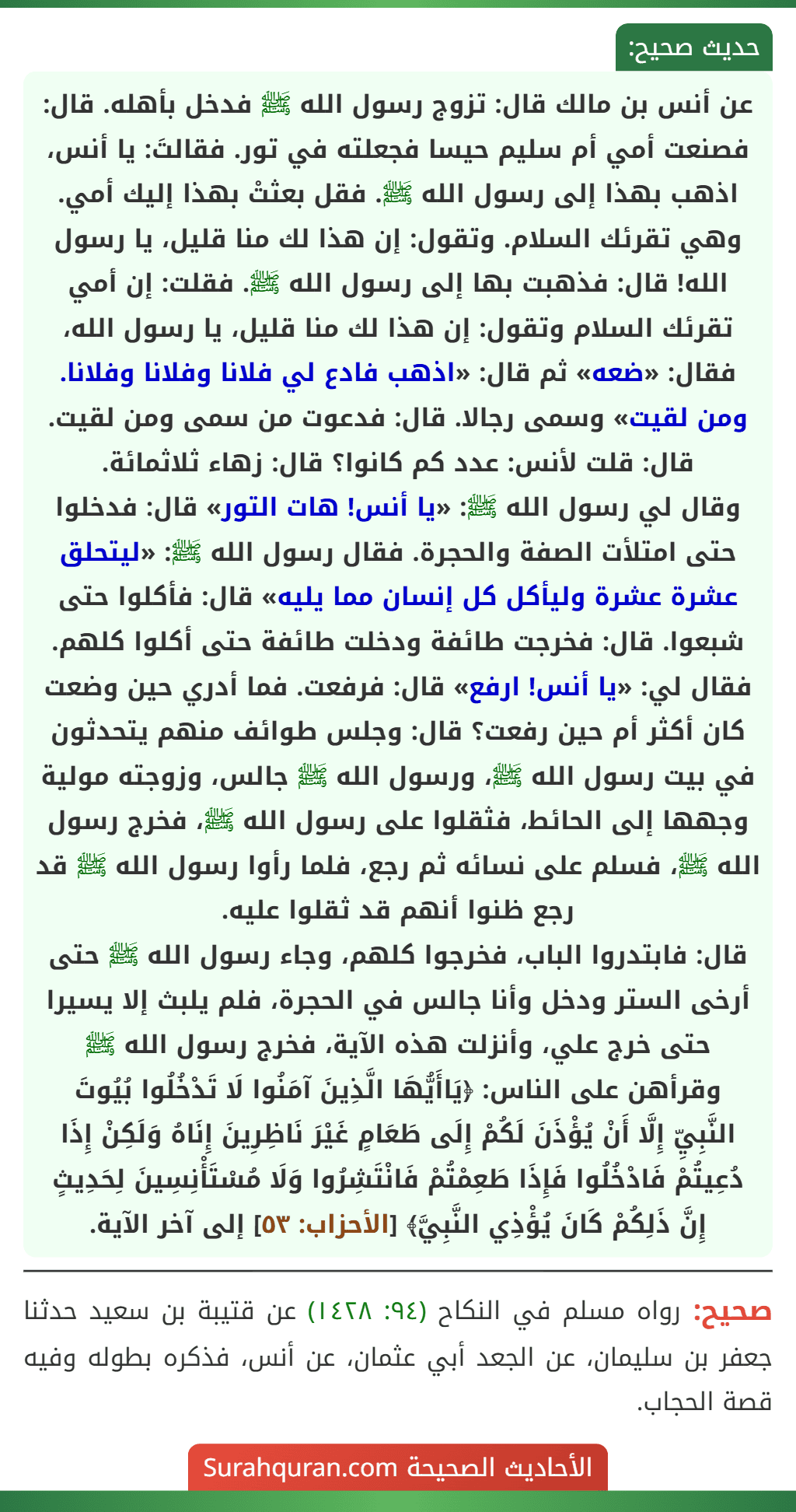 عن أنس بن مالك قال: تزوج رسول الله ﷺ فدخل بأهله. قال: فصنعت أمي أم سليم حيسا فجعلته في تور. فقالتَ: يا أنس، اذهب بهذا إلى رسول الله ﷺ. فقل بعثتْ بهذا إليك أمي. وهي تقرئك السلام. وتقول: إن هذا لك منا قليل، يا رسول الله! قال: فذهبت بها إلى رسول الله ﷺ. فقلت: إن أمي تقرئك السلام وتقول: إن هذا لك منا قليل، يا رسول الله، فقال: «ضعه» ثم قال: «اذهب فادع لي فلانا وفلانا وفلانا. ومن لقيت» وسمى رجالا. قال: فدعوت من سمى ومن لقيت.
قال: قلت لأنس: عدد كم كانوا؟ قال: زهاء ثلاثمائة.
وقال لي رسول الله ﷺ: «يا أنس! هات التور» قال: فدخلوا حتى امتلأت الصفة والحجرة. فقال رسول الله ﷺ: «ليتحلق عشرة عشرة وليأكل كل إنسان مما يليه» قال: فأكلوا حتى شبعوا. قال: فخرجت طائفة ودخلت طائفة حتى أكلوا كلهم. فقال لي: «يا أنس! ارفع» قال: فرفعت. فما أدري حين وضعت كان أكثر أم حين رفعت؟ قال: وجلس طوائف منهم يتحدثون في بيت رسول الله ﷺ، ورسول الله ﷺ جالس، وزوجته مولية وجهها إلى الحائط، فثقلوا على رسول الله ﷺ، فخرج رسول الله ﷺ، فسلم على نسائه ثم رجع، فلما رأوا رسول الله ﷺ قد رجع ظنوا أنهم قد ثقلوا عليه.
قال: فابتدروا الباب، فخرجوا كلهم، وجاء رسول الله ﷺ حتى أرخى الستر ودخل وأنا جالس في الحجرة، فلم يلبث إلا يسيرا حتى خرج علي، وأنزلت هذه الآية، فخرج رسول الله ﷺ وقرأهن على الناس: ﴿يَاأَيُّهَا الَّذِينَ آمَنُوا لَا تَدْخُلُوا بُيُوتَ
النَّبِيِّ إِلَّا أَنْ يُؤْذَنَ لَكُمْ إِلَى طَعَامٍ غَيْرَ نَاظِرِينَ إِنَاهُ وَلَكِنْ إِذَا دُعِيتُمْ فَادْخُلُوا فَإِذَا طَعِمْتُمْ فَانْتَشِرُوا وَلَا مُسْتَأْنِسِينَ لِحَدِيثٍ إِنَّ ذَلِكُمْ كَانَ يُؤْذِي النَّبِيَّ﴾ [الأحزاب: ٥٣] إلى آخر الآية.