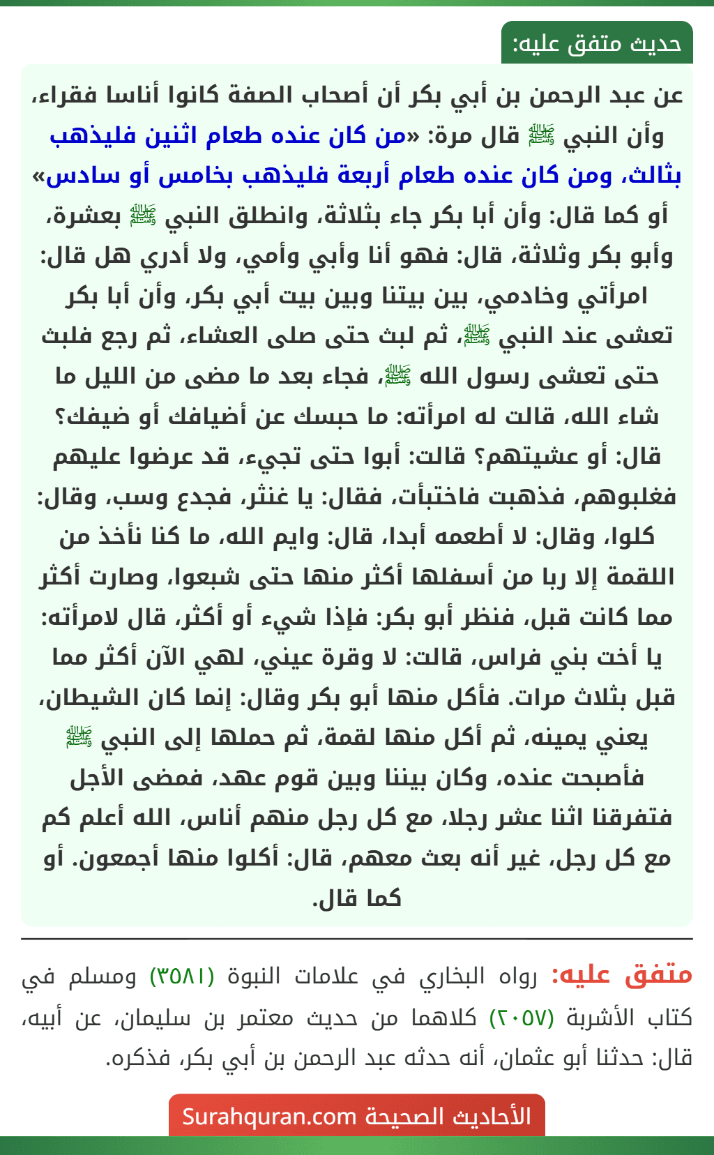 عن عبد الرحمن بن أبي بكر أن أصحاب الصفة كانوا أناسا فقراء، وأن النبي ﷺ قال مرة: «من كان عنده طعام اثنين فليذهب بثالث، ومن كان عنده طعام أربعة فليذهب بخامس أو سادس» أو كما قال: وأن أبا بكر جاء بثلاثة، وانطلق النبي ﷺ بعشرة، وأبو بكر وثلاثة، قال: فهو أنا وأبي وأمي، ولا أدري هل قال: امرأتي وخادمي، بين بيتنا وبين بيت أبي بكر، وأن أبا بكر تعشى عند النبي ﷺ، ثم لبث حتى صلى العشاء، ثم رجع فلبث حتى تعشى رسول الله ﷺ، فجاء بعد ما مضى من الليل ما شاء الله، قالت له امرأته: ما حبسك عن أضيافك أو ضيفك؟ قال: أو عشيتهم؟ قالت: أبوا حتى تجيء، قد عرضوا عليهم فغلبوهم، فذهبت فاختبأت، فقال: يا غنثر، فجدع وسب، وقال: كلوا، وقال: لا أطعمه أبدا، قال: وايم الله، ما كنا نأخذ من اللقمة إلا ربا من أسفلها أكثر منها حتى شبعوا، وصارت أكثر مما كانت قبل، فنظر أبو بكر: فإذا شيء أو أكثر، قال لامرأته: يا أخت بني فراس، قالت: لا وقرة عيني، لهي الآن أكثر مما قبل بثلاث مرات. فأكل منها أبو بكر وقال: إنما كان الشيطان، يعني يمينه، ثم أكل منها لقمة، ثم حملها إلى النبي ﷺ فأصبحت عنده، وكان بيننا وبين قوم عهد، فمضى الأجل فتفرقنا اثنا عشر رجلا، مع كل رجل منهم أناس، الله أعلم كم مع كل رجل، غير أنه بعث معهم، قال: أكلوا منها أجمعون. أو كما قال.