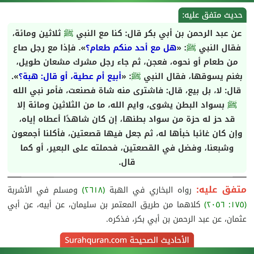 عن عبد الرحمن بن أبي بكر قال: كنا مع النبي ﷺ ثلاثين ومائة، فقال النبي ﷺ: «هل مع أحد منكم طعام؟». فإذا مع رجل صاع من طعام أو نحوه، فعجن، ثم جاء رجل مشرك مشعان طويل، بغنم يسوقها، فقال النبي ﷺ: «أبيع أم عطية، أو قال: هبة؟». قال: لا، بل بيع، قال: فاشترى منه شاة فصنعت، فأمر نبي الله ﷺ بسواد البطن يشوى، وايم الله، ما من الثلاثين ومائة إلا قد حز له حزة من سواد بطنها، إن كان شاهدًا أعطاه إياه، وإن كان غائبا خبأها له، ثم جعل فيها قصعتين، فأكلنا أجمعون وشبعنا، وفضل في القصعتين، فحملته على البعير، أو كما قال.